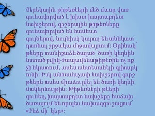 Ցերեկային թիթեռների մեծ մասը վառ
գունավորված է խիստ խայտաբղետ
նախշերով, գիշերային թիթեռները
գունավորված են համեստ
գույներով, նույնիսկ կարող են աննկատ
դառնալ շրջակա միջավայրում: Օրինակ՝
թևերը տանիքաձև ծալած՝ ծառի կեղևին
նստած բվիկ-ժապավենաթիթեռին ոչ ոք
չի նկատում, ասես անտեսանելի գլխարկ
ունի: Իսկ անհամաչափ նախշերով գորշ
թևերն ասես միաձուլվել են ծառի կեղևի
մակերևույթին: Թիթեռների թևերի
գունեղ, խայտաբղետ նախշերը հաճախ
ծառայում են որպես նախազգուշացում՝
«Ինձ մի՜ կեր»:
 