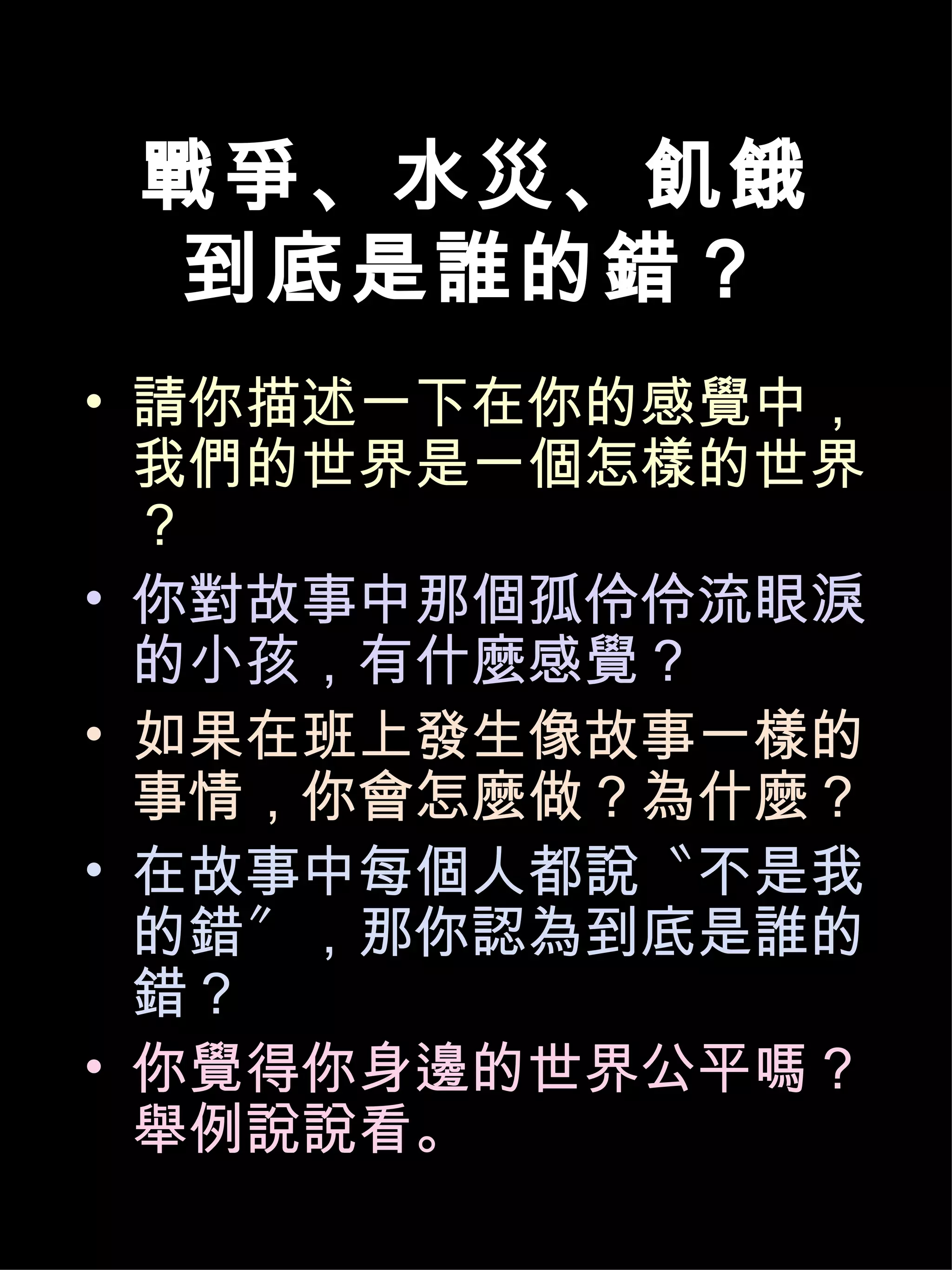 戰爭、水災、飢餓
 到底是誰的錯？
• 請你描述一下在你的感覺中，
  我們的世界是一個怎樣的世界
  ？
• 你對故事中那個孤伶伶流眼淚
  的小孩，有什麼感覺？
• 如果在班上發生像故事一樣的
  事情，你會怎麼做？為什麼？
• 在故事中每個人都說〝不是我
  的錯〞，那你認為到底是誰的
  錯？
• 你覺得你身邊的世界公平嗎？
  舉例說說看。
 
