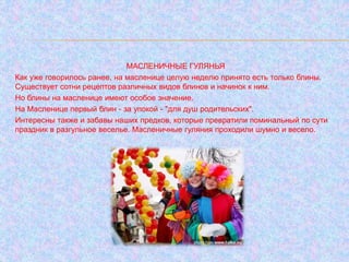 МАСЛЕНИЧНЫЕ ГУЛЯНЬЯ
Как уже говорилось ранее, на масленице целую неделю принято есть только блины.
Существует сотни рецептов различных видов блинов и начинок к ним.
Но блины на масленице имеют особое значение.
На Масленице первый блин - за упокой - "для душ родительских".
Интересны также и забавы наших предков, которые превратили поминальный по сути
праздник в разгульное веселье. Масленичные гуляния проходили шумно и весело.
 