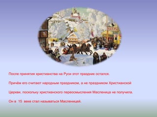 После принятия христианства на Руси этот праздник остался.
Причём его считают народным праздником, а не праздником Христианской
Церкви, поскольку христианского переосмысления Масленица не получила.
Он в 15 веке стал называться Масленицей.
 