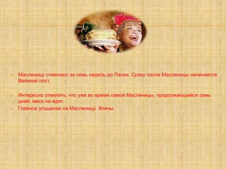  Масленицу отмечают за семь недель до Пасхи. Сразу после Масленицы начинается
Великий пост.
 Интересно отметить, что уже во время самой Масленицы, продолжающейся семь
дней, мясо не едят.
 Главное угощение на Масленицу блины.
 