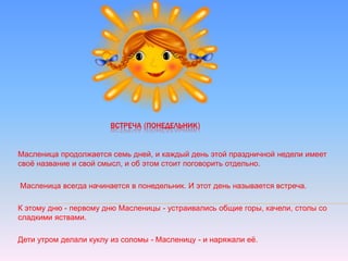 ВСТРЕЧА (ПОНЕДЕЛЬНИК)
Масленица продолжается семь дней, и каждый день этой праздничной недели имеет
своё название и свой смысл, и об этом стоит поговорить отдельно.
Масленица всегда начинается в понедельник. И этот день называется встреча.
К этому дню - первому дню Масленицы - устраивались общие горы, качели, столы со
сладкими яствами.
Дети утром делали куклу из соломы - Масленицу - и наряжали её.
 