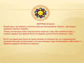 ЗАИГРЫШ (вторник)
Второй день, как правило, считался днём для молодожёнов. Неделю - две назад в
деревнях игрались свадьбы.
Теперь эти молодые семьи приглашались кататься с горы. Все семейные пары, у
которых недавно вся деревня была на свадьбе, должны были скатиться с горы.
В этот же самый день было не только катание со снежных гор, но и продолжалось
угощение блинами во всех домах: в эти дни молодые люди высматривали себе невест, а
девушки украдкой смотрели на суженых.
 
