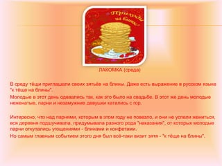 ЛАКОМКА (среда)
В среду тёщи приглашали своих зятьёв на блины. Даже есть выражение в русском языке
"к тёще на блины".
Молодые в этот день одевались так, как это было на свадьбе. В этот же день молодые
неженатые, парни и незамужние девушки катались с гор.
Интересно, что над парнями, которым в этом году не повезло, и они не успели жениться,
вся деревня подшучивала, придумывала разного рода "наказания", от которых молодые
парни откупались угощениями - блинами и конфетами.
Но самым главным событием этого дня был всё-таки визит зятя - "к тёще на блины".
 