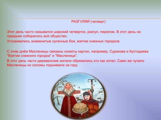 РАЗГУЛЯЙ (четверг)
Этот день часто назывался широкий четверток, разгул, перелом. В этот день на
праздник собиралось всё общество.
Устраивались знаменитые кулачные бои, взятие снежных городков.
С этим днём Масленицы связаны сюжеты картин, например, Сурикова и Кустодиева
"Взятие снежного городка" и "Масленица".
В этот день часто деревенские жители обряжались кто как хотел. Само же чучело
Масленицы из соломы поднимали на гору.
 