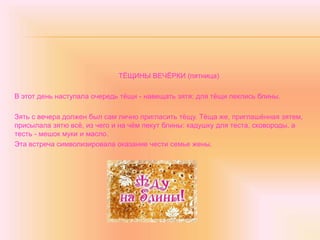 ТЁЩИНЫ ВЕЧЁРКИ (пятница)
В этот день наступала очередь тёщи - навещать зятя: для тёщи пеклись блины.
Зять с вечера должен был сам лично пригласить тёщу. Тёща же, приглашённая зятем,
присылала зятю всё, из чего и на чём пекут блины: кадушку для теста, сковороды, а
тесть - мешок муки и масло.
Эта встреча символизировала оказание чести семье жены.
 