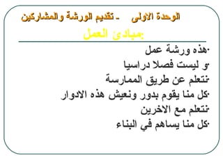 ‫- تقديم الورشة والمشاركين‬   ‫الوحدة الولى‬
               ‫:مبادئ العمل‬
                              ‫•هذه ورشة عمل‬
                        ‫•و ليست فصل دراسيا‬
                    ‫•نتعلم عن طريق الممارسة‬
          ‫•كل منا يقوم بدور ونعيش هذه الدوار‬
                             ‫•نتعلم مع الخرين‬
                      ‫•كل منا يساهم في البناء‬
 