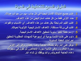 ‫الطرق السبع للتخطيط في الحياة‬
 ‫اكتب جميع أمنياتك الستراتيجية في كل جانب مهم من جوانب حياتك.‬      ‫1.‬
             ‫حدد الوْلى فقط من كل هدف استراتيجي من هذه الهداف.‬     ‫2.‬
‫اكتب القيم المرتبطة بكل هدف من هذه الهداف, أي السباب والفوائد.‬     ‫3.‬
        ‫اكتب في ورقة مستقلة: الهداف الستراتيجية الوْلوية لحياتك.‬   ‫4.‬
                ‫ارسم خطة تنفيذ سنوية لتحقيق الهداف الستراتيجية.‬    ‫5.‬
   ‫داوم على كتابة قائمة يومية أو أسبوعية للمهمات المطلوبة لتحقيق‬   ‫6.‬
                                          ‫إجراءات الخطة السنوية.‬
     ‫توكل على ال, و ُم بصلة الحاجة وهما ركعتان, واقرأ في الولى‬
                                                 ‫ق‬                 ‫7.‬
    ‫سورة الكافرون, وفي الثانية سورة الخلص, ثم تقول في سجودك‬
                      ‫دعاء الحاجة المعروف, وال يوفقك إن شاء ال.‬
 