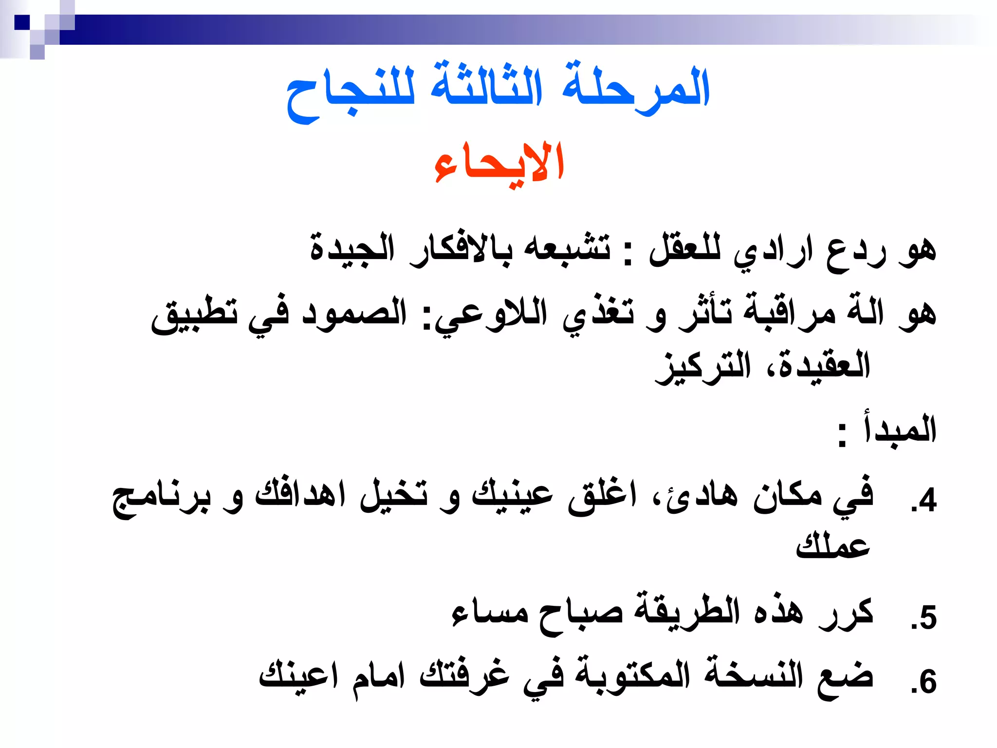 ‫المرحلة الثالثة للنجاح‬
                  ‫اليحاء‬
             ‫هو ردع ارادي للعقل : تشبعه بالفكار الجيدة‬
  ‫هو الة مراقبة تأثر و تغذي اللوعي: الصمود في تطبيق‬
                                    ‫العقيدة، التركيز‬
                                                 ‫المبدأ :‬
‫4. في مكان هادئ، اغلق عينيك و تخيل اهدافك و برنامج‬
                                              ‫عملك‬
                       ‫5. كرر هذه الطريقة صباح مساء‬
         ‫6. ضع النسخة المكتوبة في غرفتك امام اعينك‬
 