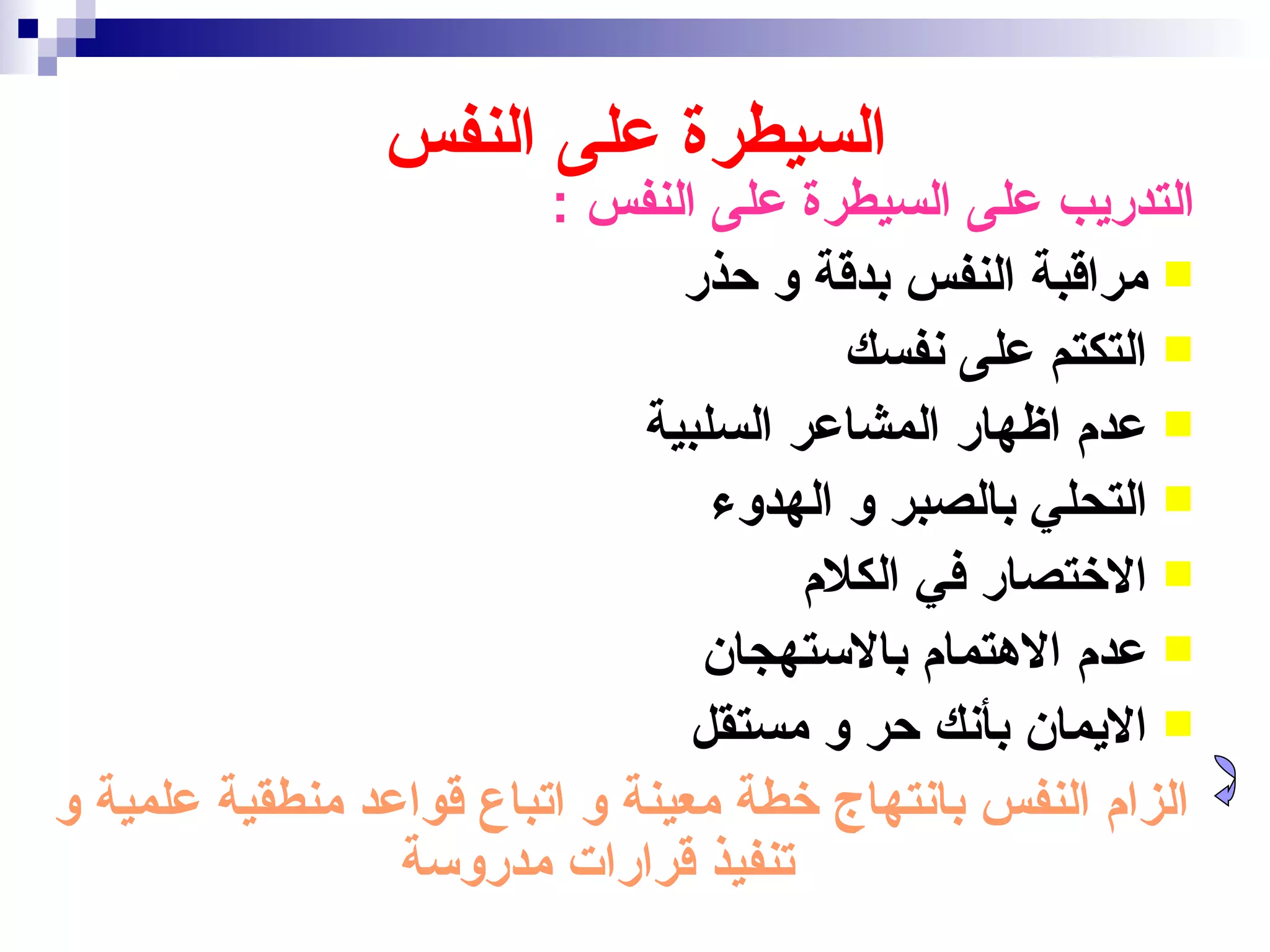 ‫السيطرة على النفس‬
                         ‫التدريب على السيطرة على النفس :‬
                                ‫‪ ‬مراقبة النفس بدقة و حذر‬
                                         ‫‪ ‬التكتم على نفسك‬
                              ‫‪ ‬عدم اظهار المشاعر السلبية‬
                                  ‫‪ ‬التحلي بالصبر و الهدوء‬
                                       ‫‪ ‬الختصار في الكلم‬
                                 ‫‪ ‬عدم الهتمام بالستهجان‬
                                 ‫‪ ‬اليمان بأنك حر و مستقل‬
‫الزام النفس بانتهاج خطة معينة و اتباع قواعد منطقية علمية و‬
                 ‫تنفيذ قرارات مدروسة‬
 