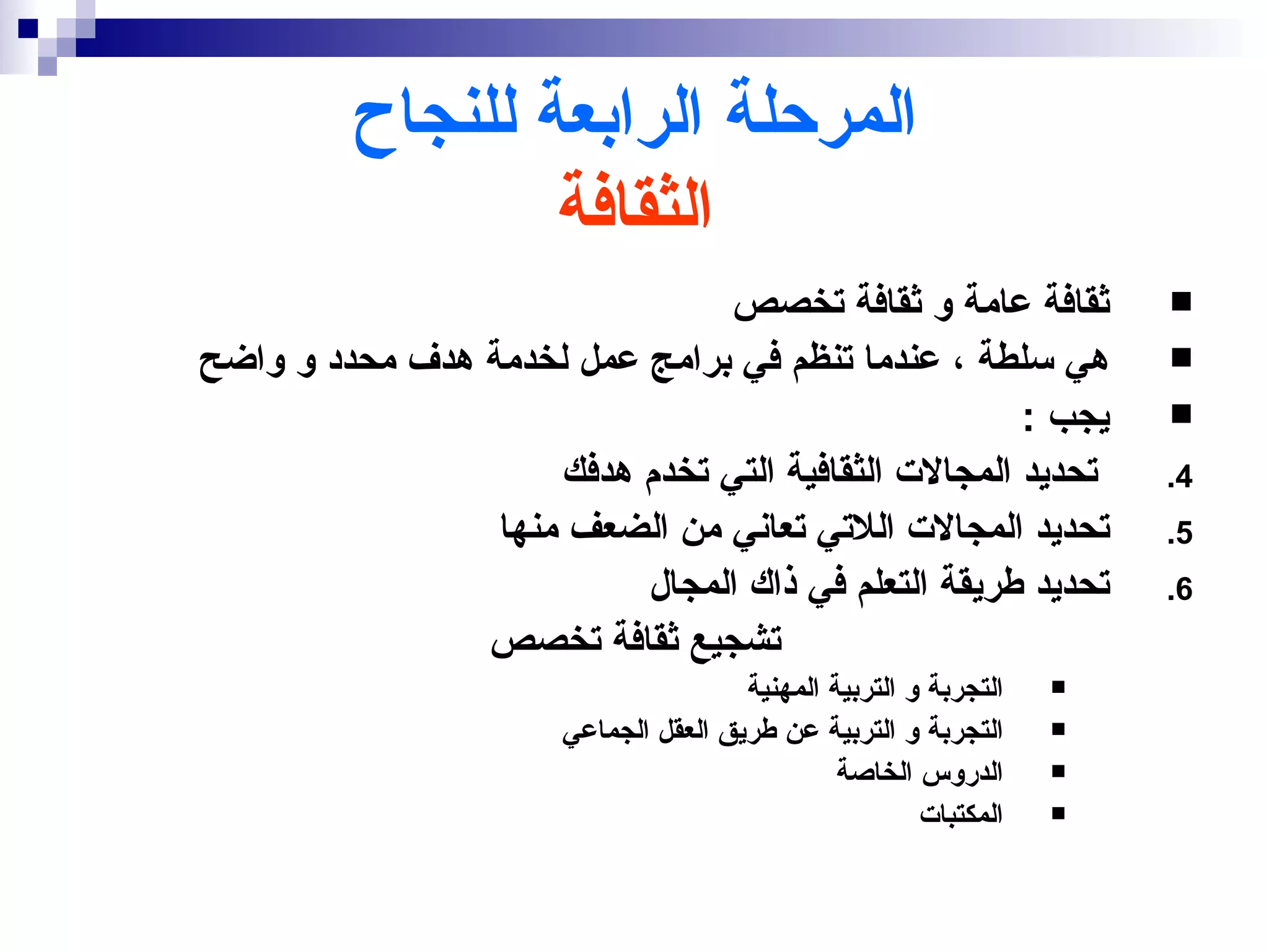 ‫المرحلة الرابعة للنجاح‬
                 ‫الثقافة‬
                                ‫ثقافة عامة و ثقافة تخصص‬                ‫‪‬‬
‫هي سلطة ، عندما تنظم في برامج عمل لخدمة هدف محدد و واضح‬                ‫‪‬‬
                                                     ‫يجب :‬             ‫‪‬‬
                     ‫تحديد المجالت الثقافية التي تخدم هدفك‬             ‫4.‬
                 ‫تحديد المجالت اللتي تعاني من الضعف منها‬               ‫5.‬
                          ‫تحديد طريقة التعلم في ذاك المجال‬             ‫6.‬
                ‫تشجيع ثقافة تخصص‬
                                       ‫التجربة و التربية المهنية‬   ‫‪‬‬

                       ‫التجربة و التربية عن طريق العقل الجماعي‬     ‫‪‬‬

                                                ‫الدروس الخاصة‬      ‫‪‬‬

                                                        ‫المكتبات‬   ‫‪‬‬
 