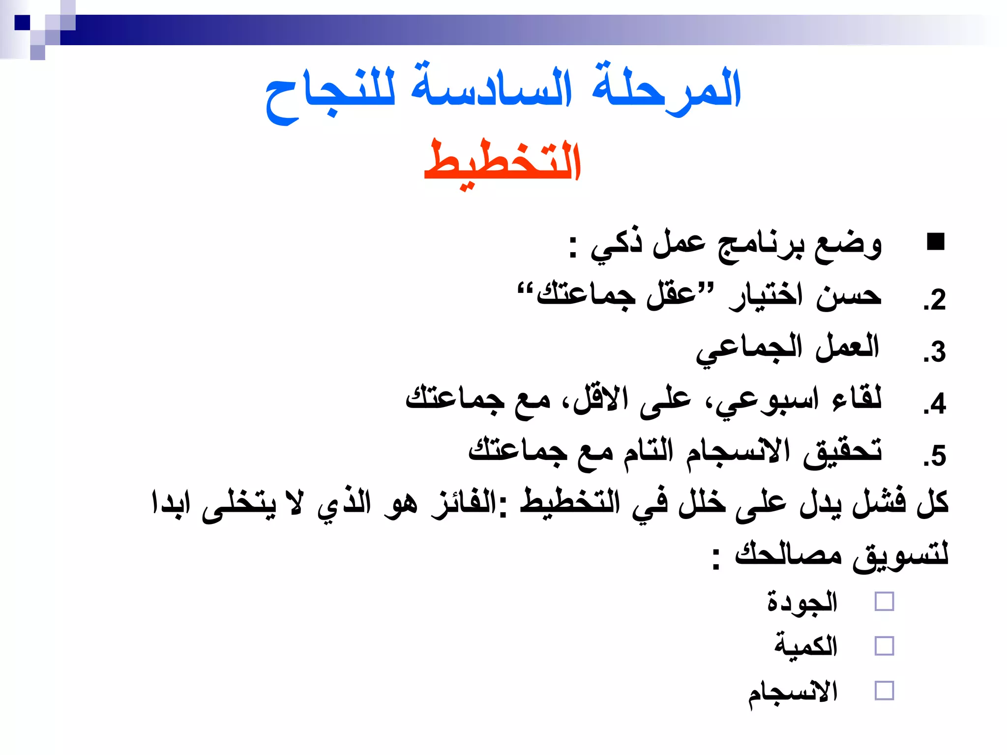 ‫المرحلة السادسة للنجاح‬
                ‫التخطيط‬
                                ‫‪ ‬وضع برنامج عمل ذكي :‬
                             ‫2. حسن اختيار ”عقل جماعتك“‬
                                         ‫3. العمل الجماعي‬
                   ‫4. لقاء اسبوعي، على القل، مع جماعتك‬
                        ‫5. تحقيق النسجام التام مع جماعتك‬
‫كل فشل يدل على خلل في التخطيط :الفائز هو الذي ل يتخلى ابدا‬
                                          ‫لتسويق مصالحك :‬
                                             ‫الجودة‬    ‫‪‬‬
                                              ‫الكمية‬   ‫‪‬‬
                                           ‫النسجام‬     ‫‪‬‬
 
