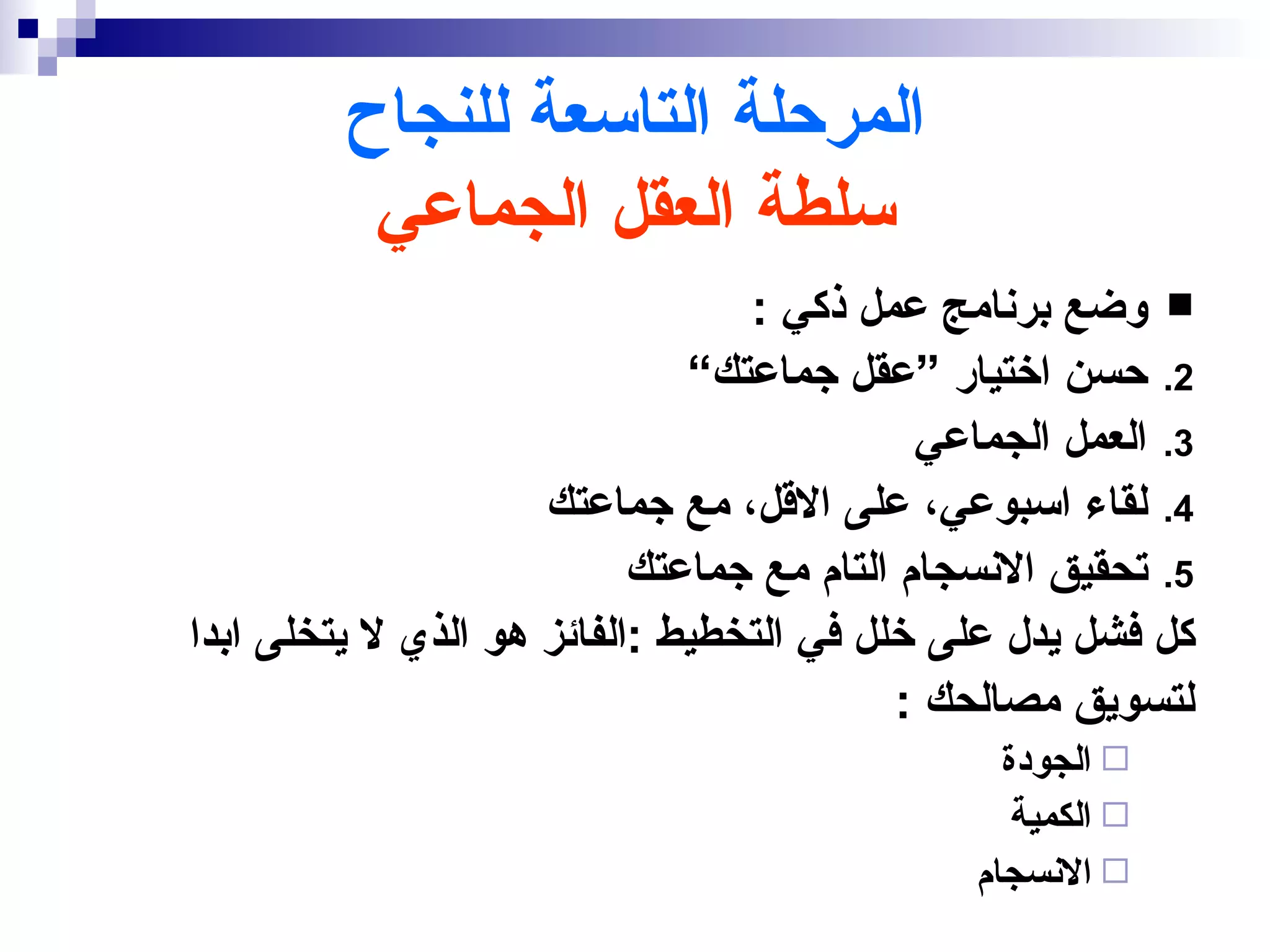 ‫المرحلة التاسعة للنجاح‬
          ‫سلطة العقل الجماعي‬
                                 ‫‪ ‬وضع برنامج عمل ذكي :‬
                              ‫2. حسن اختيار ”عقل جماعتك“‬
                                            ‫3. العمل الجماعي‬
                     ‫4. لقاء اسبوعي، على القل، مع جماعتك‬
                           ‫5. تحقيق النسجام التام مع جماعتك‬
‫كل فشل يدل على خلل في التخطيط :الفائز هو الذي ل يتخلى ابدا‬
                                           ‫لتسويق مصالحك :‬
                                                 ‫‪ ‬الجودة‬
                                                  ‫‪ ‬الكمية‬
                                               ‫‪ ‬النسجام‬
 