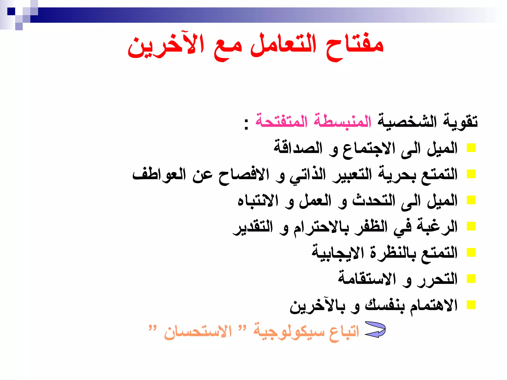 ‫مفتاح التعامل مع الخرين‬

              ‫تقوية الشخصية المنبسطة المتفتحة :‬
                   ‫‪ ‬الميل الى الجتماع و الصداقة‬
‫‪ ‬التمتع بحرية التعبير الذاتي و الفصاح عن العواطف‬
             ‫‪ ‬الميل الى التحدث و العمل و النتباه‬
            ‫‪ ‬الرغبة في الظفر بالحترام و التقدير‬
                         ‫‪ ‬التمتع بالنظرة اليجابية‬
                             ‫‪ ‬التحرر و الستقامة‬
                      ‫‪ ‬الهتمام بنفسك و بالخرين‬
 ‫اتباع سيكولوجية ” الستحسان ”‬
 