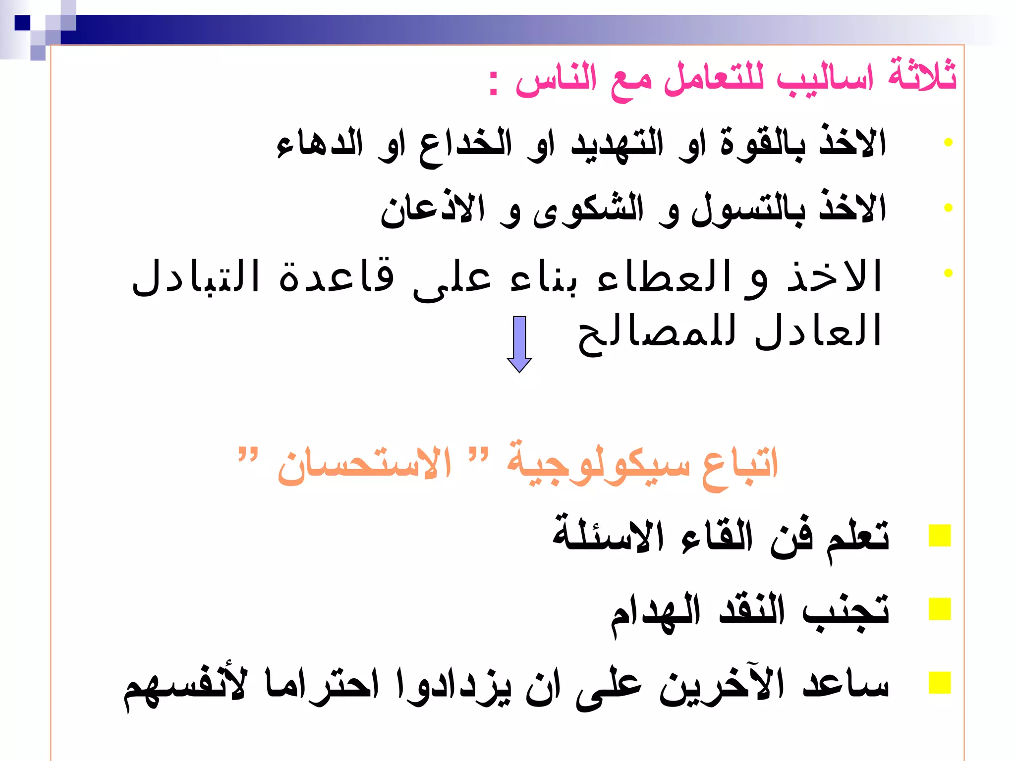 ‫ثلثة اساليب للتعامل مع الناس :‬
        ‫• الخذ بالقوة او التهديد او الخداع او الدهاء‬
               ‫• الخذ بالتسول و الشكوى و الذعان‬
‫• الخذ و العطاء بناء على قاعدة التبادل‬
                             ‫العادل للمصالح‬


     ‫اتباع سيكولوجية ” الستحسان ”‬
                        ‫تعلم فن القاء السئلة‬      ‫‪‬‬

                           ‫تجنب النقد الهدام‬      ‫‪‬‬

‫ساعد الخرين على ان يزدادوا احتراما لنفسهم‬         ‫‪‬‬
 