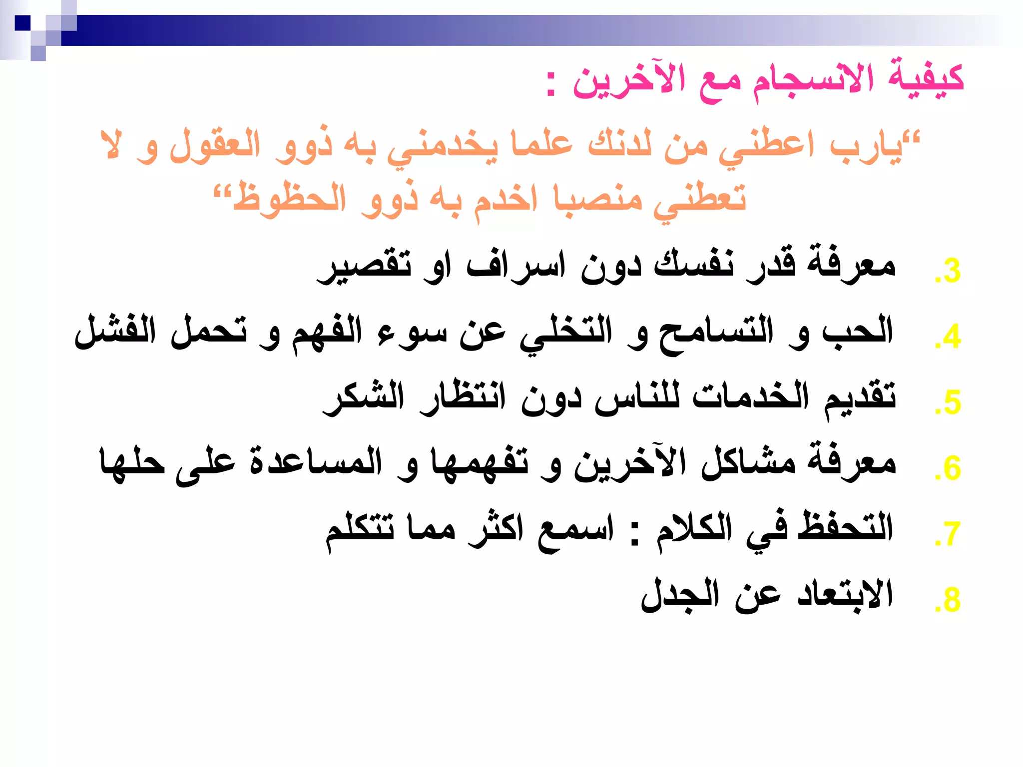 ‫كيفية النسجام مع الخرين :‬
 ‫“يارب اعطني من لدنك علما يخدمني به ذوو العقول و ل‬
        ‫تعطني منصبا اخدم به ذوو الحظوظ“‬
              ‫3. معرفة قدر نفسك دون اسراف او تقصير‬
‫4. الحب و التسامح و التخلي عن سوء الفهم و تحمل الفشل‬
               ‫5. تقديم الخدمات للناس دون انتظار الشكر‬
 ‫6. معرفة مشاكل الخرين و تفهمها و المساعدة على حلها‬
               ‫7. التحفظ في الكلم : اسمع اكثر مما تتكلم‬
                                    ‫8. البتعاد عن الجدل‬
 