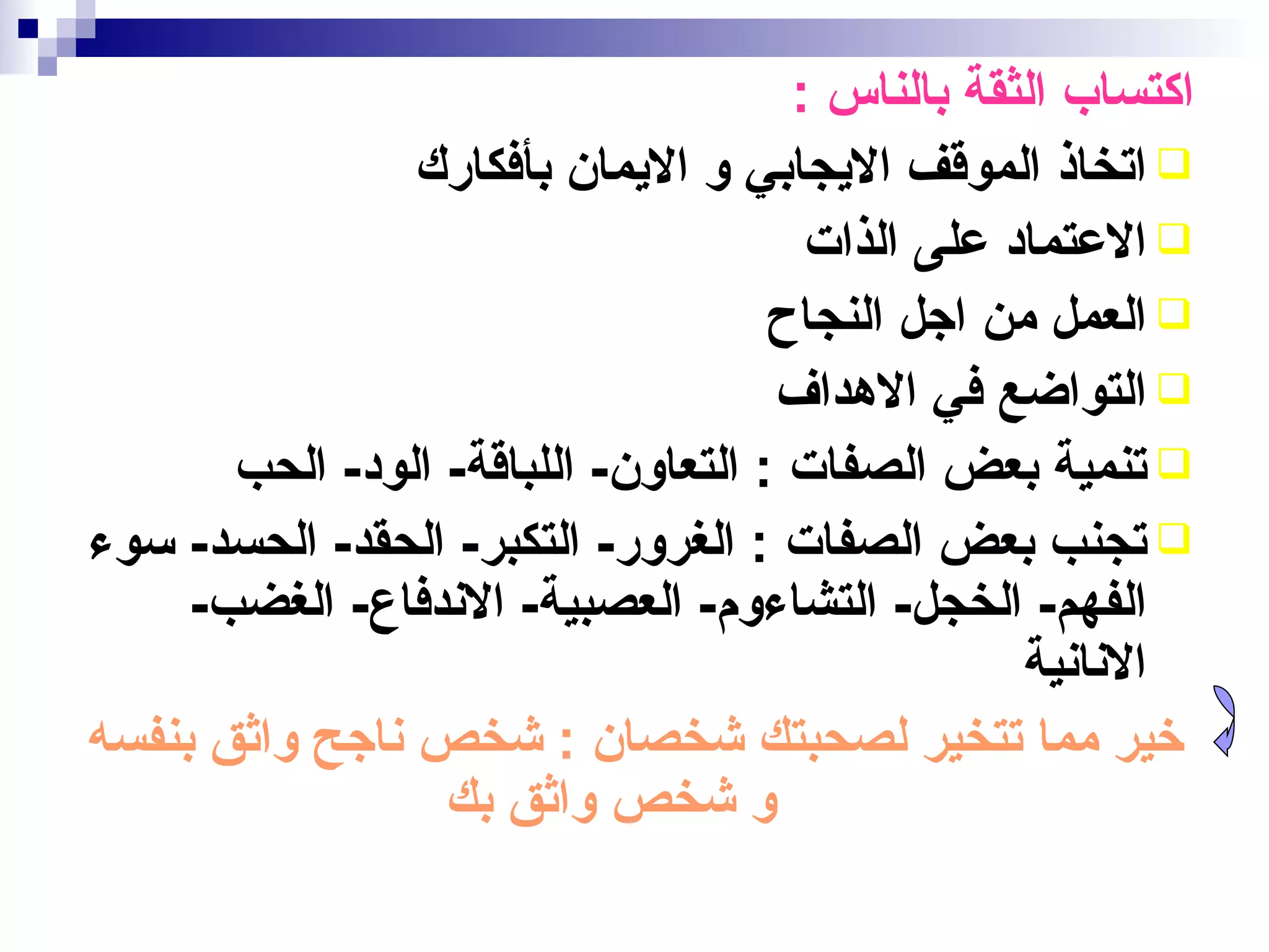 ‫اكتساب الثقة بالناس :‬
                ‫‪ ‬اتخاذ الموقف اليجابي و اليمان بأفكارك‬
                                       ‫‪ ‬العتماد على الذات‬
                                     ‫‪ ‬العمل من اجل النجاح‬
                                     ‫‪ ‬التواضع في الهداف‬
       ‫‪ ‬تنمية بعض الصفات : التعاون- اللباقة- الود- الحب‬
‫‪ ‬تجنب بعض الصفات : الغرور- التكبر- الحقد- الحسد- سوء‬
     ‫الفهم- الخجل- التشاءوم- العصبية- الندفاع- الغضب-‬
                                                  ‫النانية‬
‫خير مما تتخير لصحبتك شخصان : شخص ناجح واثق بنفسه‬
                  ‫و شخص واثق بك‬
 