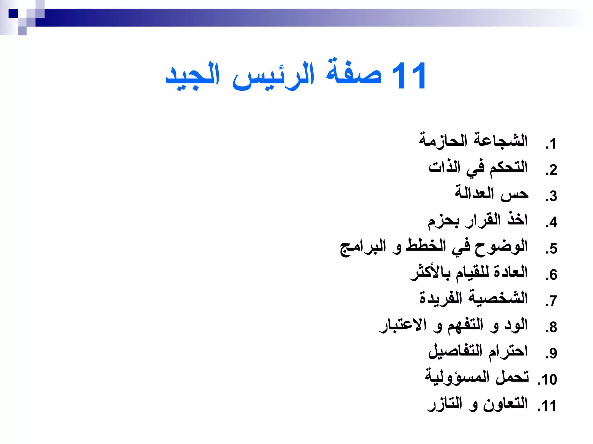‫11 صفة الرئيس الجيد‬
                       ‫الشجاعة الحازمة‬        ‫1.‬
                         ‫التحكم في الذات‬      ‫2.‬
                             ‫حس العدالة‬       ‫3.‬
                         ‫اخذ القرار بحزم‬      ‫4.‬
            ‫الوضوح في الخطط و البرامج‬         ‫5.‬
                      ‫العادة للقيام بالكثر‬    ‫6.‬
                       ‫الشخصية الفريدة‬        ‫7.‬
                 ‫الود و التفهم و العتبار‬      ‫8.‬
                         ‫احترام التفاصيل‬      ‫9.‬
                        ‫تحمل المسؤولية‬       ‫01.‬
                        ‫التعاون و التازر‬     ‫11.‬
 