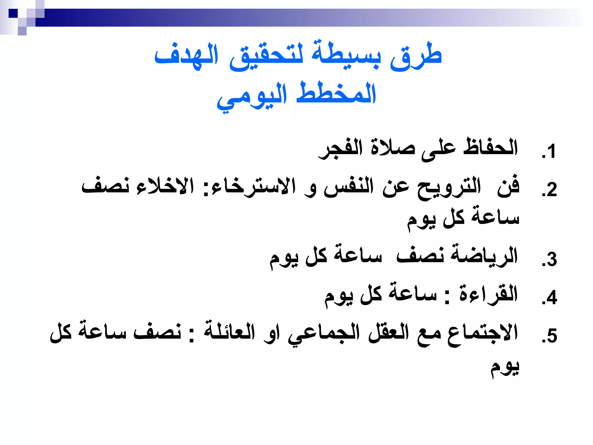‫طرق بسيطة لتحقيق الهدف‬
                ‫المخطط اليومي‬
                            ‫الحفاظ على صلة الفجر‬     ‫1.‬
   ‫فن الترويح عن النفس و السترخاء: الخلء نصف‬         ‫2.‬
                                      ‫ساعة كل يوم‬
                       ‫الرياضة نصف ساعة كل يوم‬       ‫3.‬
                             ‫القراءة : ساعة كل يوم‬   ‫4.‬
‫الجتماع مع العقل الجماعي او العائلة : نصف ساعة كل‬    ‫5.‬
                                               ‫يوم‬
 