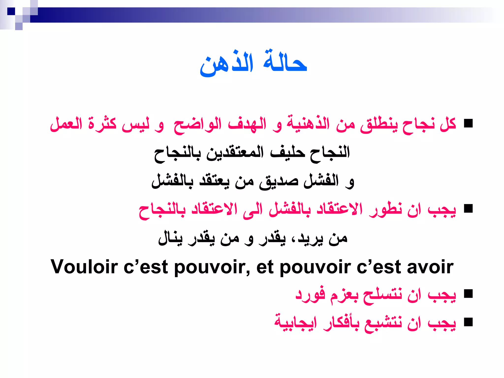 ‫حالة الذهن‬
‫كل نجاح ينطلق من الذهنية و الهدف الواضح و ليس كثرة العمل‬       ‫‪‬‬

               ‫النجاح حليف المعتقدين بالنجاح‬
              ‫و الفشل صديق من يعتقد بالفشل‬
            ‫يجب ان نطور العتقاد بالفشل الى العتقاد بالنجاح‬     ‫‪‬‬

               ‫من يريد، يقدر و من يقدر ينال‬
‫‪Vouloir c‘est pouvoir, et pouvoir c‘est avoir‬‬
                                    ‫يجب ان نتسلح بعزم فورد‬     ‫‪‬‬

                                 ‫يجب ان نتشبع بأفكار ايجابية‬   ‫‪‬‬
 