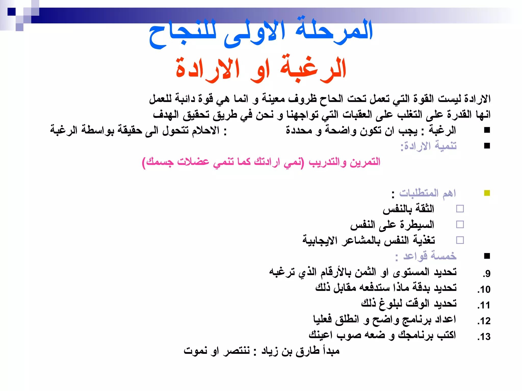 ‫المرحلة الولى للنجاح‬
                       ‫الرغبة او الرادة‬
                    ‫الرادة ليست القوة التي تعمل تحت الحاح ظروف معينة و انما هي قوة دائبة للعمل‬
                     ‫انها القدرة على التغلب على العقبات التي تواجهنا و نحن في طريق تحقيق الهدف‬
‫: الحلم تتحول الى حقيقة بواسطة الرغبة‬              ‫الرغبة : يجب ان تكون واضحة و محددة‬       ‫‪‬‬
                                                                         ‫تنمية الرادة:‬      ‫‪‬‬
                   ‫التمرين والتدريب )نمي ارادتك كما تنمي عضلت جسمك(‬

                                                                          ‫اهم المتطلبات :‬     ‫‪‬‬
                                                                       ‫الثقة بالنفس‬      ‫‪‬‬
                                                                ‫السيطرة على النفس‬        ‫‪‬‬
                                                     ‫تغذية النفس بالمشاعر اليجابية‬       ‫‪‬‬
                                                                           ‫خمسة قواعد :‬       ‫‪‬‬
                                              ‫تحديد المستوى او الثمن بالرقام الذي ترغبه‬       ‫9.‬
                                                        ‫تحديد بدقة ماذا ستدفعه مقابل ذلك‬     ‫01.‬
                                                                  ‫تحديد الوقت لبلوغ ذلك‬      ‫11.‬
                                                       ‫اعداد برنامج واضح و انطلق فعليا‬       ‫21.‬
                                                      ‫اكتب برنامجك و ضعه صوب اعينك‬           ‫31.‬
                            ‫مبدأ طارق بن زياد : ننتصر او نموت‬
 
