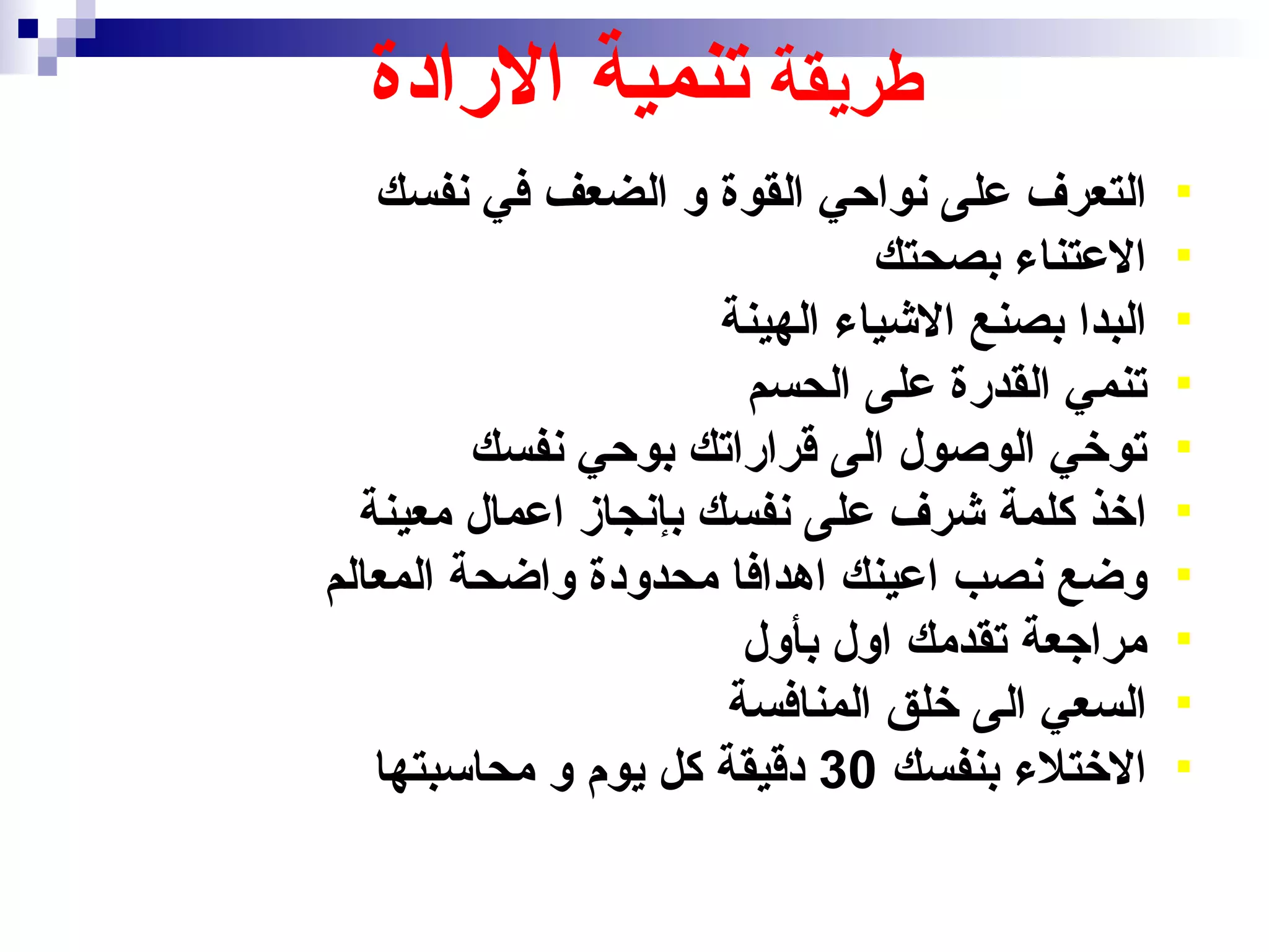 ‫طريقة تنمية الرادة‬
   ‫التعرف على نواحي القوة و الضعف في نفسك‬        ‫‪‬‬
                               ‫العتناء بصحتك‬     ‫‪‬‬
                      ‫البدا بصنع الشياء الهينة‬   ‫‪‬‬
                       ‫تنمي القدرة على الحسم‬     ‫‪‬‬
         ‫توخي الوصول الى قراراتك بوحي نفسك‬       ‫‪‬‬
  ‫اخذ كلمة شرف على نفسك بإنجاز اعمال معينة‬       ‫‪‬‬
‫وضع نصب اعينك اهدافا محدودة واضحة المعالم‬        ‫‪‬‬
                       ‫مراجعة تقدمك اول بأول‬     ‫‪‬‬
                      ‫السعي الى خلق المنافسة‬     ‫‪‬‬
   ‫الختلء بنفسك 03 دقيقة كل يوم و محاسبتها‬       ‫‪‬‬
 