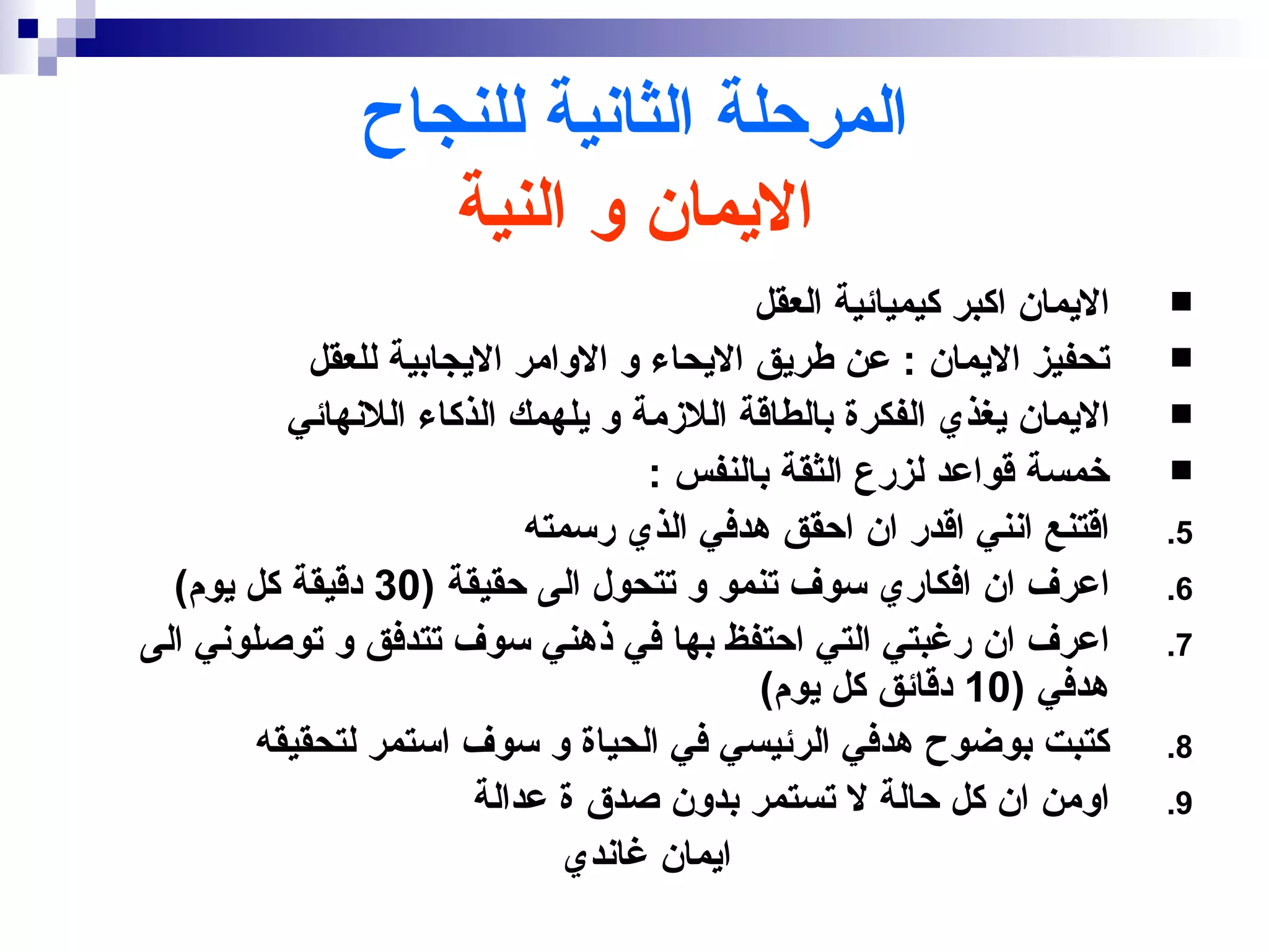 ‫المرحلة الثانية للنجاح‬
                  ‫اليمان و النية‬
                                           ‫اليمان اكبر كيميائية العقل‬   ‫‪‬‬
            ‫تحفيز اليمان : عن طريق اليحاء و الوامر اليجابية للعقل‬       ‫‪‬‬
          ‫اليمان يغذي الفكرة بالطاقة اللزمة و يلهمك الذكاء اللنهائي‬     ‫‪‬‬
                                    ‫خمسة قواعد لزرع الثقة بالنفس :‬      ‫‪‬‬
                            ‫اقتنع انني اقدر ان احقق هدفي الذي رسمته‬     ‫5.‬
  ‫اعرف ان افكاري سوف تنمو و تتحول الى حقيقة )03 دقيقة كل يوم(‬           ‫6.‬
‫اعرف ان رغبتي التي احتفظ بها في ذهني سوف تتدفق و توصلوني الى‬            ‫7.‬
                                           ‫هدفي )01 دقائق كل يوم(‬
        ‫كتبت بوضوح هدفي الرئيسي في الحياة و سوف استمر لتحقيقه‬           ‫8.‬
                        ‫اومن ان كل حالة ل تستمر بدون صدق ة عدالة‬        ‫9.‬
                               ‫ايمان غاندي‬
 