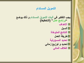 ‫التمويل المستدام‬

‫يجب التفكير في آليات التمويل المستدام و ذلك بوضع‬
                    ‫“برنامج عمل” )التخطيط(‬
                                      ‫الهداف‬
                                        ‫السبل‬
                              ‫النتائج المتوخاة‬
                                  ‫طريقة العمل‬
                             ‫تحديد المسؤولية‬
                        ‫تحديد و توزيع زماني‬
                                 ‫الغلف المالي‬
 