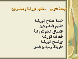 ‫- تقديم الورشة والمشاركين‬   ‫الوحدة الولى‬


                ‫•كلمة افتتاح الورشة‬
                   ‫•تقديم المشاركين‬
               ‫•السياق العام للورشة‬
                     ‫•أهداف الورشة‬
                    ‫•برنامج الورشة‬
               ‫•طريقة ومبادئ العمل‬
 