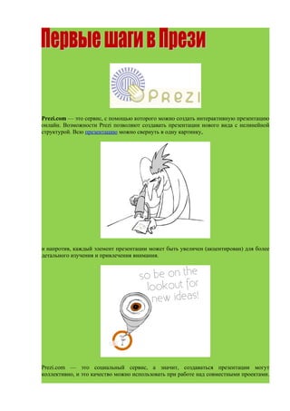 Prezi.com — это сервис, с помощью которого можно создать интерактивную презентацию
онлайн. Возможности Prezi позволяют создавать презентации нового вида с нелинейной
структурой. Всю презентацию можно свернуть в одну картинку,




и напротив, каждый элемент презентации может быть увеличен (акцентирован) для более
детального изучения и привлечения внимания.




Prezi.com — это социальный сервис, а значит, создаваться презентации могут
коллективно, и это качество можно использовать при работе над совместными проектами.
 