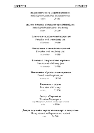 ДЕСЕРТЫ___________________                     ______________ DESSERT

            Яблоко печеное с медом и клюквой
            Baked apple with honey and cranberries
                     1/250/5      29 760

         Яблоко печеное с грецким орехом и медом
              Baked apple with walnut and honey
                     1/255/5      38 750

             Блинчики с клубничным вареньем
                Pancakes with strawberry jam
                    1/150/50/20/5 19 190

              Блинчики с малиновым вареньем
                 Pancakes with raspberry jam
                    1/150/50/20/5 19 190

             Блинчики с черничным вареньем
                Pancakes with bilberry jam
                   1/150/50/20/5 19 190

             Блинчики с абрикосовым вареньем
                 Pancakes with apricot jam
                   1/150/50/20/5 19 190

                       Блинчики с медом
                       Pancakes with honey
                       1/210/5      21 030

                       Десерт «Тирамису»
                       Tiramisu-Mascarpone
             (сыр «Маскарпоне», бисквит, коньяк, кофе, шоколад)
                         1/110            45 980

      Десерт медовый с черносливом и грецким орехом
             Honey dessert with prunes and walnut
                       1/140     24 340
 