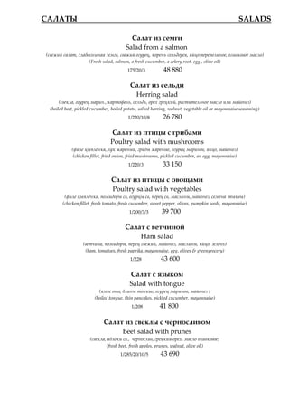 САЛАТЫ_________________________________________ SALADS

                                           Салат из семги
                                         Salad from a salmon
 (свежий салат, слабосоленая семга, свежий огурец, корень сельдерея, яйцо перепелиное, оливковое масло)
                     (Fresh salad, salmon, a fresh cucumber, a celery root, egg , olive oil)
                                          175/20/3           48 880

                                           Салат из сельди
                                            Herring salad
       (свекла, огурец марин., картофель, сельдь, орех грецкий, растительное масло или майонез)
  (boiled beet, pickled cucumber, boiled potato, salted herring, walnut, vegetable oil or mayonnaise seasoning)
                                          1/220/10/8        26 780

                                 Салат из птицы с грибами
                                 Poultry salad with mushrooms
             (филе цыплжнка, лук жареный, грибы жареные, огурец маринов, яйцо, майонез)
              (chicken fillet, fried onion, fried mushrooms, pickled cucumber, an egg, mayonnaise)
                                          1/220/3           33 150

                                 Салат из птицы с овощами
                                 Poultry salad with vegetables
         (филе цыплжнка, помидоры св, огурцы св, перец св, маслины, майонез, семена тыквы)
        (chicken fillet, fresh tomato, fresh cucumber, sweet pepper, olives, pumpkin seeds, mayonnaise)
                                           1/200/3/3        39 700

                                         Салат с ветчиной
                                             Ham salad
                   (ветчина, помидоры, перец свежий, майонез, маслины, яйцо, зелень)
                    (ham, tomatoes, fresh paprika, mayonnaise, egg, olives & greengrocery)
                                           1/228           43 600

                                           Салат с языком
                                           Salad with tongue
                           (язык отв, блины тонкие, огурец маринов, майонез )
                         (boiled tongue, thin pancakes, pickled cucumber, mayonnaise)
                                            1/208          41 800

                             Салат из свеклы с черносливом
                                  Beet salad with prunes
                      (свекла, яблоки св., чернослив, грецкий орех, масло оливковое)
                              (fresh beet, fresh apples, prunes, walnut, olive oil)
                                      1/285/20/10/5        43 690
 