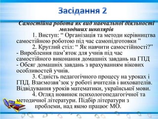 Самостійна робота як вид навчальної діяльності
                молодших школярів
      1. Виступ: “ Організація та методи керівництва
самостійною роботою під час самопідготовки ”
      2. Круглий стіл: “ Як навчити самостійності?”
- Вироблення пам’яток для учнів під час
самостійного виконання домашніх завдань на ГПД
- Обсяг домашніх завдань з врахуванням вікових
особливостей учнів.
      3. Єдність педагогічного процесу на уроках і
ГПД. Взаємозвя’зок у роботі вчителів і вихователів.
Відвідування уроків математики, української мови.
      4. Огляд новинок психологопедагогічної та
методичної літератури. Підбір літератури з
       проблеми, над якою працює МО.
 