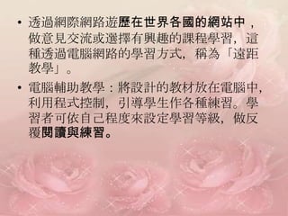 • 透過網際網路遊歷在世界各國的網站中，
  做意見交流或選擇有興趣的課程學習，這
  種透過電腦網路的學習方式，稱為「遠距
  教學」。
• 電腦輔助教學：將設計的教材放在電腦中，
  利用程式控制，引導學生作各種練習。學
  習者可依自己程度來設定學習等級，做反
  覆閱讀與練習。
 