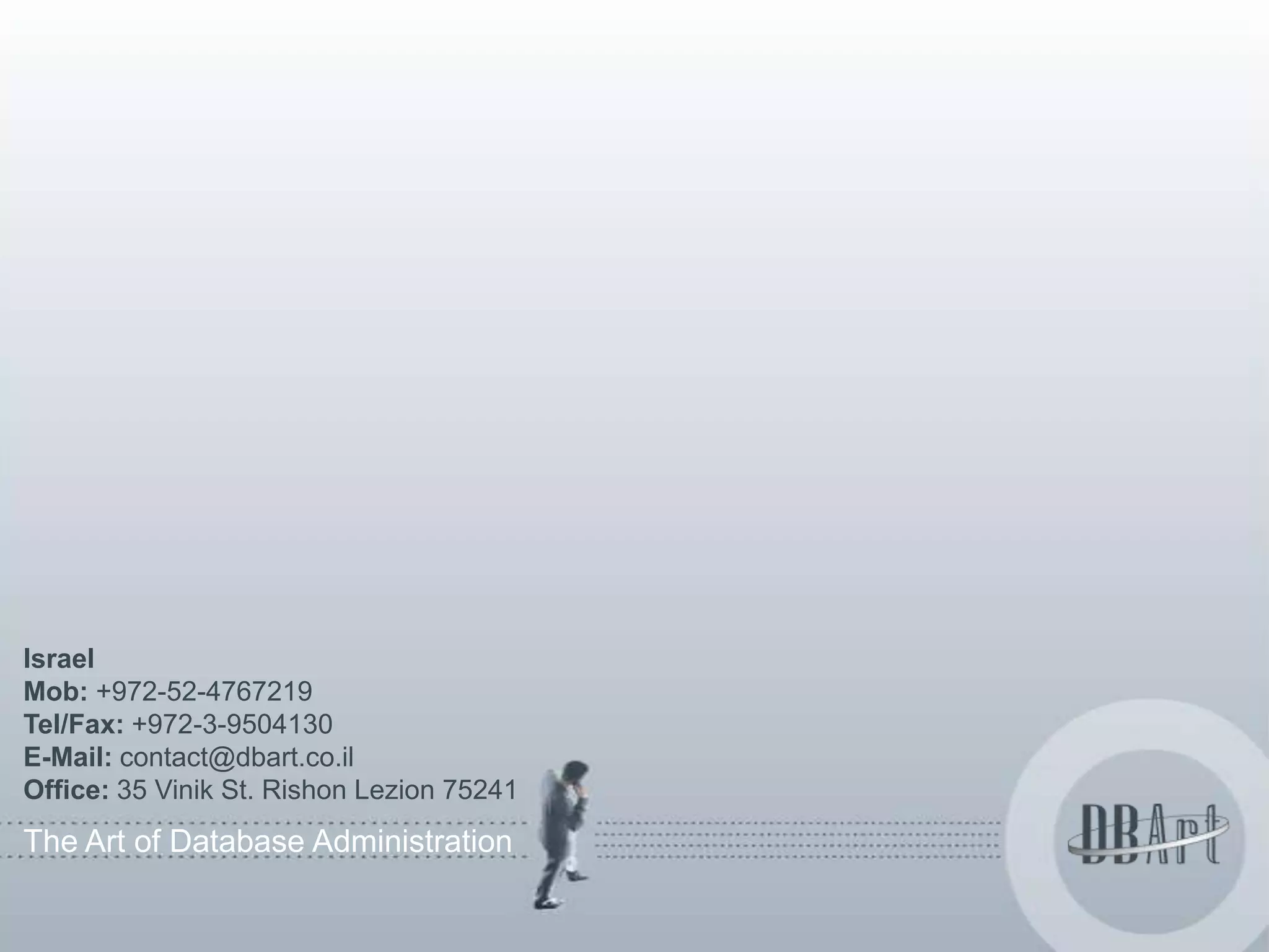 Israel
Mob: +972-52-4767219
Tel/Fax: +972-3-9504130
E-Mail: contact@dbart.co.il
Office: 35 Vinik St. Rishon Lezion 75241
The Art of Database Administration
 