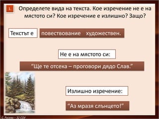 1.     Определете вида на текста. Кое изречение не е на
             мястото си? Кое изречение е излишно? Защо?

      Текстът е         повествование художествен.


                               Не е на мястото си:
                     “Ще те отсека – проговори дядо Слав.”



                                  Излишно изречение:

                                  “Аз мразя слънцето!”
С. Русева – 32 СОУ
 