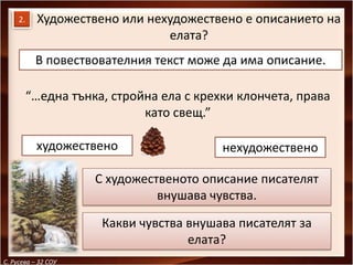 2.    Художествено или нехудожествено е описанието на
                               елата?
           В повествователния текст може да има описание.

          “…една тънка, стройна ела с крехки клончета, права
                             като свещ.”

           художествено                   нехудожествено

                     С художественото описание писателят
                               внушава чувства.

                      Какви чувства внушава писателят за
                                    елата?
С. Русева – 32 СОУ
 