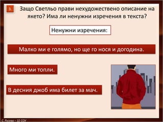 3.      Защо Светльо прави нехудожествено описание на
               якето? Има ли ненужни изречения в текста?

                       Ненужни изречения:


            Малко ми е голямо, но ще го нося и догодина.


     Много ми топли.


    В десния джоб има билет за мач.



С. Русева – 32 СОУ
 