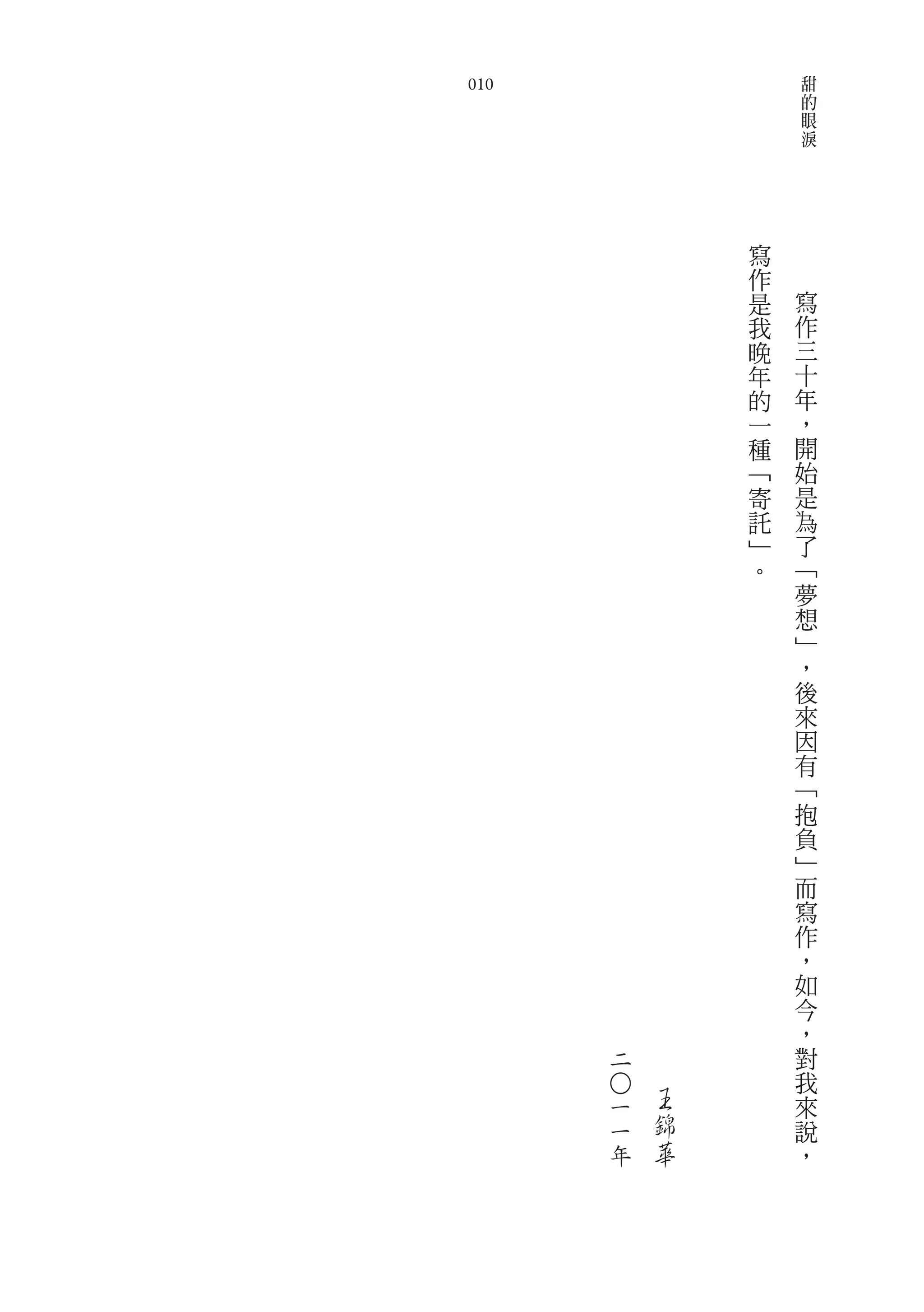 甜
010                   的
                      眼
                      淚




              寫
              作
              是   寫
              我   作
              晚   三
              年   十
              的   年
              一   ，
              種   開
              ﹁   始
              寄   是
              託   為
              ﹂   了
              。   ﹁
                  夢
                  想
                  ﹂
                  ，
                  後
                  來
                  因
                  有
                  ﹁
                  抱
                  負
                  ﹂
                  而
                  寫
                  作
                  ，
                  如
                  今
                  ，
      二           對
                  我
          王
      ○




      一           來
      一   錦       說
      年   華       ，
 