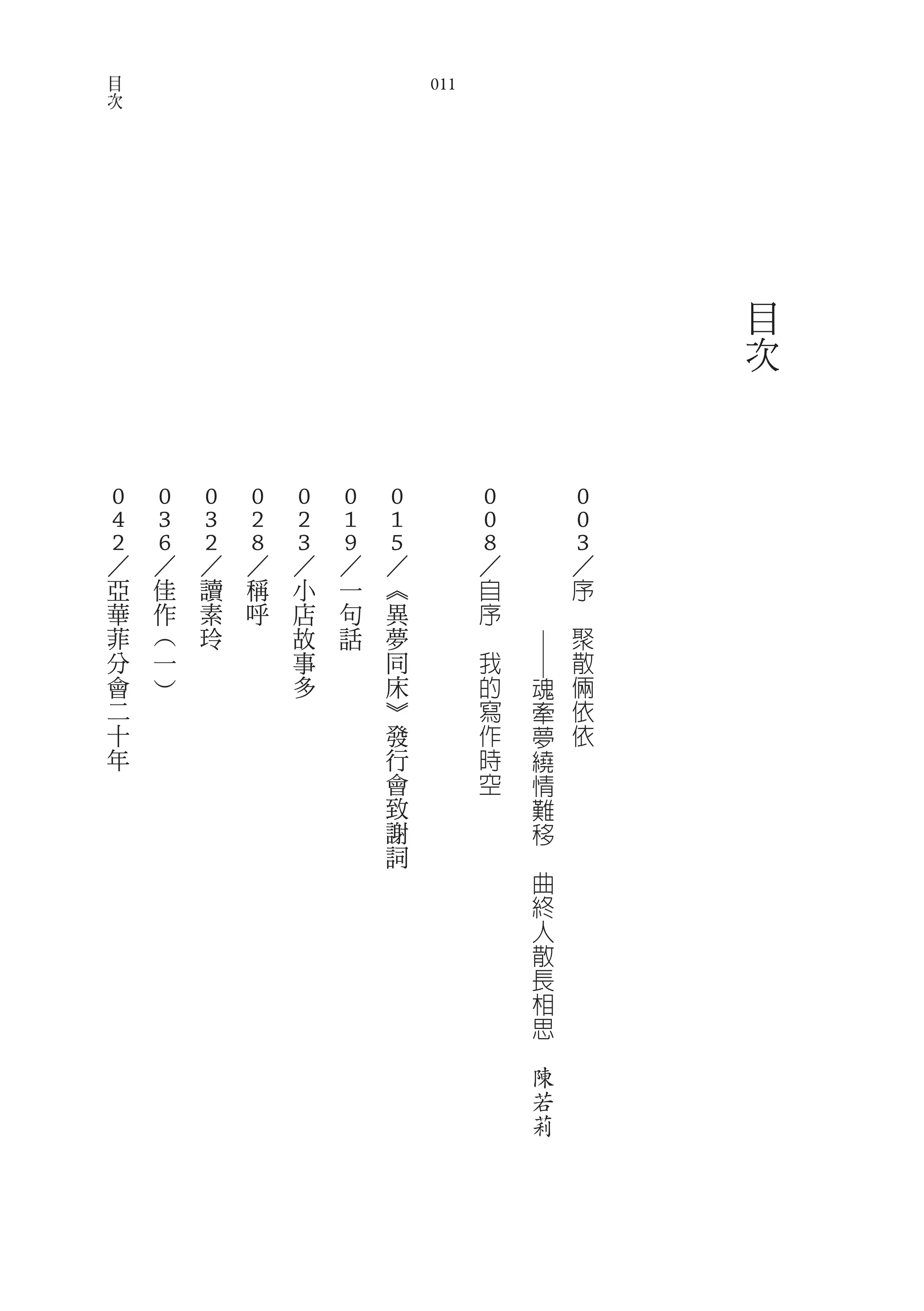 目
次                               011




                                                                  目
                                                                  次



                                              　
0       0   0   0   0   0   0             0   　               0
4       3   3   2   2   1   1             0   　               0
2
／       6
        ／   2
            ／   8
                ／   3
                    ／   9
                        ／   5
                            ／             8
                                          ／   　               3
                                                              ／
    亞   佳   讀   稱   小   一   ︽             自   　               序
    華   作   素   呼   店   句   異             序   　           　
    菲   ︵   玲       故   話   夢         　                       聚
                                          我                   散
                                                  ──




    分   一           事       同
    會   ︶           多       床             的           魂       倆
    二                       ︾             寫           牽       依
    十                       發             作           夢       依
    年                       行             時           繞
                            會             空           情
                            致                         難
                            謝                         移
                            詞                     　
                                                      曲
                                                      終
                                                      人
                                                      散
                                                      長
                                                      相
                                                      思
                                                  　
                                                      陳
                                                      若
                                                      莉
 