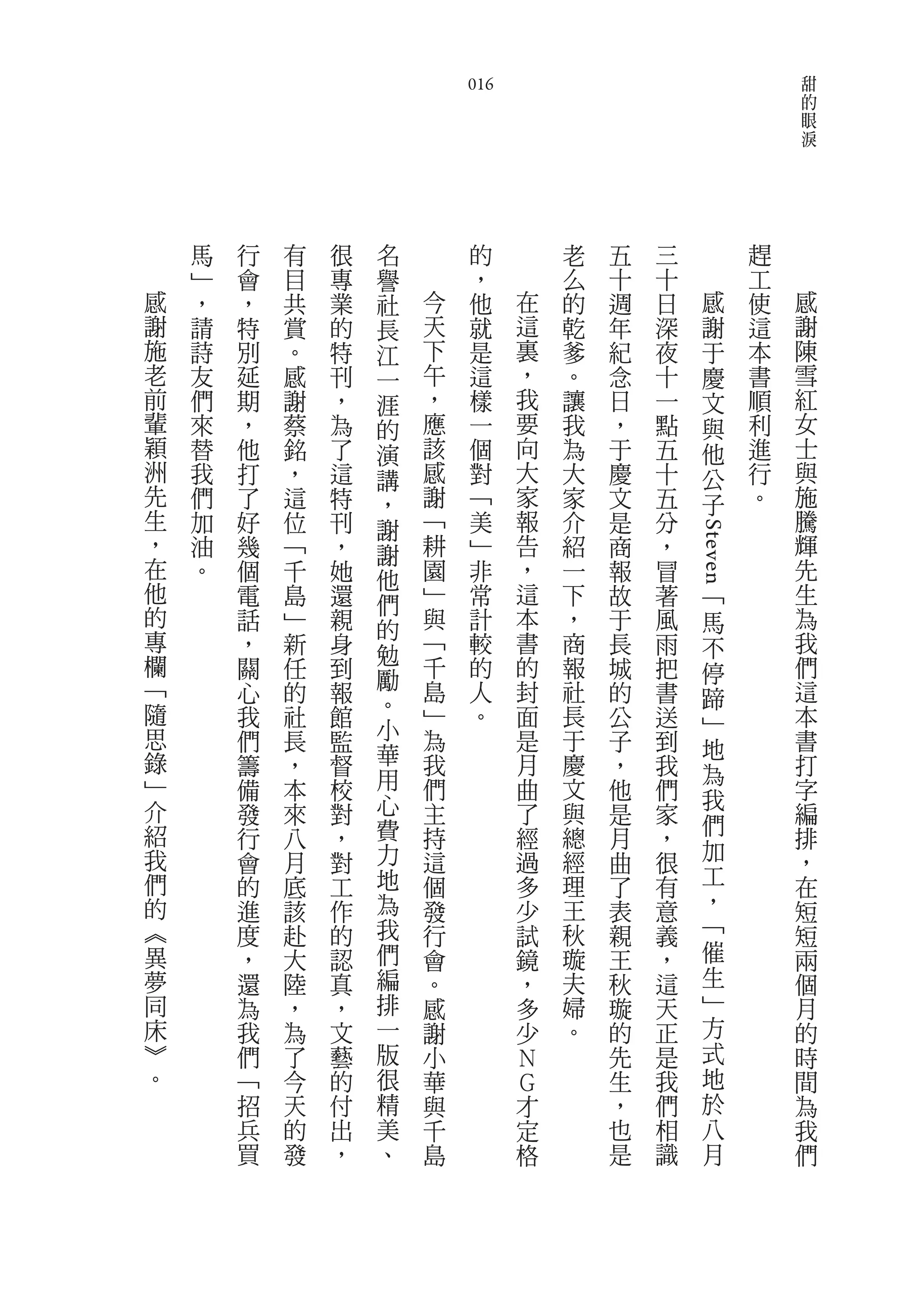 甜
                            016                                      的
                                                                     眼
                                                                     淚




    馬   行   有   很   名        的        老   五   三              趕
    ﹂   會   目   專   譽        ，        么   十   十              工
感   ，   ，   共   業   社   今    他    在   的   週   日      感       使   感
謝   請   特   賞   的   長   天    就    這   乾   年   深      謝       這   謝
施   詩   別   。   特   江   下    是    裏   爹   紀   夜      于       本   陳
老   友   延   感   刊   一   午    這    ，   。   念   十      慶       書   雪
前   們   期   謝   ，   涯   ，    樣    我   讓   日   一      文       順   紅
輩   來   ，   蔡   為   的   應    一    要   我   ，   點      與       利   女
穎   替   他   銘   了   演   該    個    向   為   于   五      他       進   士
洲   我   打   ，   這   講   感    對    大   大   慶   十      公       行   與
先   們   了   這   特   ，   謝    ﹁    家   家   文   五      子       。   施
生   加   好   位   刊   謝   ﹁    美    報   介   是   分                  騰
，   油   幾   ﹁   ，       耕    ﹂    告   紹   商   ，                  輝




                                                  Steven
                    謝
在   。   個   千   她   他   園    非    ，   一   報   冒                  先
他       電   島   還   們   ﹂    常    這   下   故   著          ﹁       生
的       話   ﹂   親       與    計    本   ，   于   風          馬       為
專                   的
        ，   新   身   勉   ﹁    較    書   商   長   雨          不       我
欄       關   任   到       千    的    的   報   城   把          停       們
﹁                   勵   島         封                              這
        心   的   報            人        社   的   書          蹄
隨       我   社   館   。   ﹂    。    面   長   公   送                  本
                    小                                    ﹂
思       們   長   監       為         是   于   子   到          地       書
錄       籌   ，   督   華   我         月   慶   ，   我                  打
                    用                                    為
﹂       備   本   校       們         曲   文   他   們                  字
介                   心                                    我
        發   來   對       主         了   與   是   家          們       編
紹       行   八   ，   費   持         經   總   月   ，                  排
我                   力   這         過   經                  加       ，
        會   月   對                         曲   很
們       的   底   工   地   個         多   理   了   有          工       在
的       進   該   作   為   發         少   王   表   意          ，       短
︽       度   赴   的   我   行         試   秋   親   義          ﹁       短
異       ，   大   認   們   會         鏡   璇   王   ，          催       兩
夢       還   陸   真   編   。         ，   夫   秋   這          生       個
同       為   ，   ，   排   感         多   婦   璇   天          ﹂       月
床       我   為   文   一   謝         少   。   的   正          方       的
︾       們   了   藝   版   小         Ｎ       先   是          式       時
。       ﹁   今   的   很   華         Ｇ       生   我          地       間
        招   天   付   精   與         才       ，   們          於       為
        兵   的   出   美   千         定       也   相          八       我
        買   發   ，   、   島         格       是   識          月       們
 