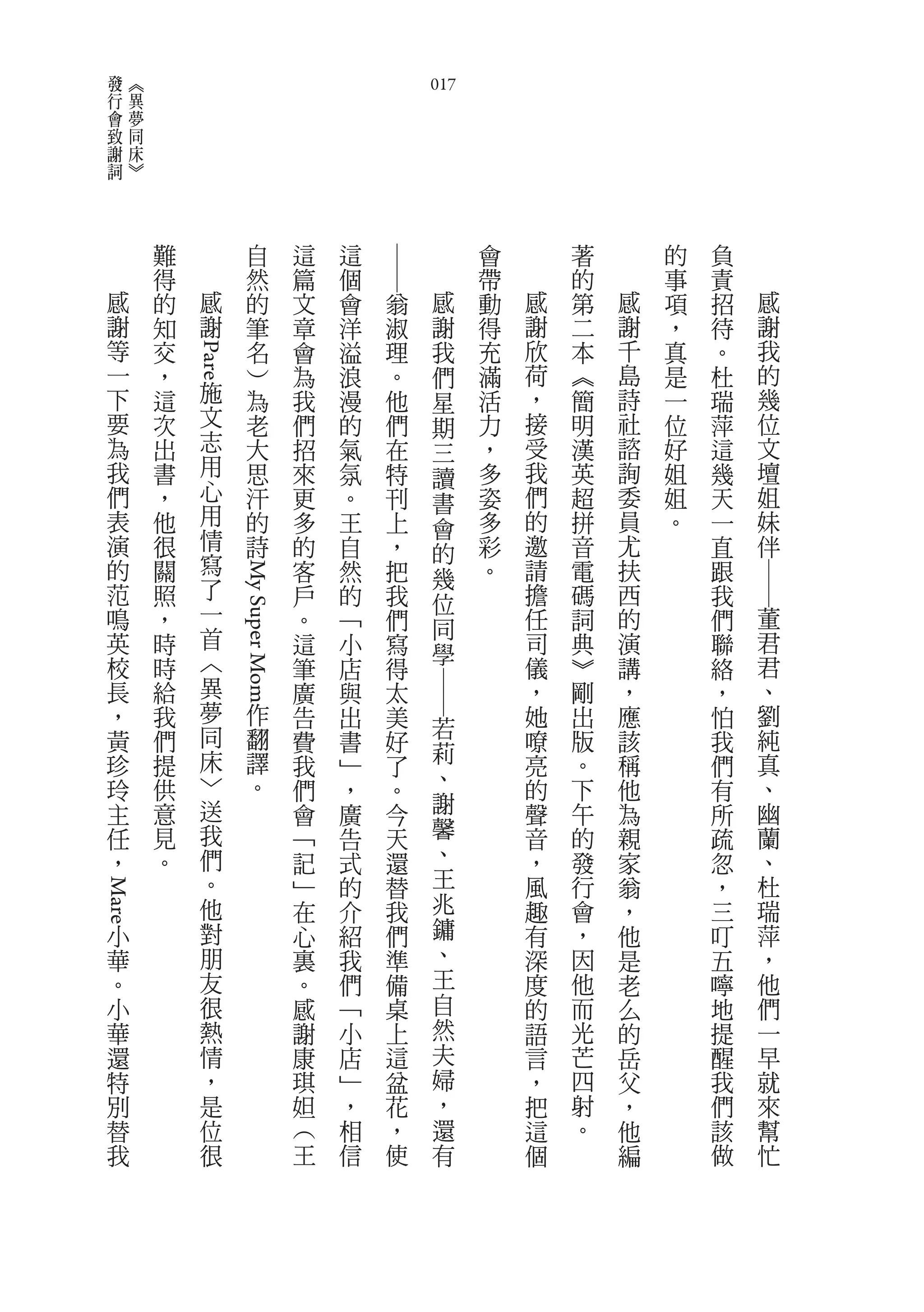 發           《
 行           異                                             017
 會           夢
 致           同
 謝           床
 詞           》



                 難                   自        這   這                 會       著       的   負




                                                      ――
                 得                   然        篇   個                 帶       的       事   責
     感           的     感             的        文   會   翁     感       動   感   第   感   項   招   感
     謝           知     謝             筆        章   洋   淑     謝       得   謝   二   謝   ，   待   謝
     等           交                   名        會   溢   理     我       充   欣   本   千   真   。   我
                     Pare




     一           ，                   ︶        為   浪   。     們       滿   荷   ︽   島   是   杜   的
     下           這         施         為        我   漫   他     星       活   ，   簡   詩   一   瑞   幾
     要           次         文         老        們   的   們     期       力   接   明   社   位   萍   位
     為           出         志         大        招   氣   在     三       ，   受   漢   諮   好   這   文
     我           書         用         思        來   氛   特     讀       多   我   英   詢   姐   幾   壇
     們           ，         心         汗        更   。   刊             姿   們   超   委   姐   天   姐
                                                            書
     表           他         用         的        多   王   上             多   的   拼   員   。   一   妹
                           情                                會
     演           很                   詩        的   自   ，     的       彩   邀   音   尤       直   伴
     的           關         寫                  客   然   把             。   請   電   扶       跟
                           了                                幾




                                                                                            ――
                               My Super Mom




     范           照                            戶   的   我     位           擔   碼   西       我
     鳴           ，         一                  。   ﹁   們                 任   詞   的       們   董
                           首                                同
     英           時                            這   小   寫     學           司   典   演       聯   君
     校           時         ︿                  筆   店   得                 儀   ︾   講       絡   君
     長           給         異                  廣   與   太                 ，   剛   ，       ，   、
                                                           ――




     ，           我         夢             作    告   出   美                 她   出   應       怕   劉
                           同             翻                      若
     黃           們                            費   書   好                 嘹   版   該       我   純
                           床             譯                      莉                           真
     珍           提                            我   ﹂   了                 亮   。   稱       們
     玲           供         ﹀             。                      、       的   下   他           、
                                              們   ，   。                                 有
     主           意         送                  會   廣   今         謝       聲   午   為       所   幽
     任           見         我                  ﹁   告   天         馨       音   的   親       疏   蘭
     ，           。         們                  記   式   還         、       ，   發   家       忽   、
                           。                  ﹂   的   替         王       風   行   翁       ，   杜
                                                                兆
Mare




                           他                  在   介   我                 趣   會   ，       三   瑞
         小                 對                  心   紹   們         鏞       有   ，   他       叮   萍
         華                 朋                  裏   我   準         、       深   因   是       五   ，
         。                 友                  。   們   備         王       度   他   老       嚀   他
         小                 很                  感   ﹁   桌         自       的   而   么       地   們
         華                 熱                  謝   小   上         然       語   光   的       提   一
         還                 情                  康   店   這         夫       言   芒   岳       醒   早
         特                 ，                  琪   ﹂   盆         婦       ，   四   父       我   就
         別                 是                  妲   ，   花         ，       把   射   ，       們   來
         替                 位                  ︵   相   ，         還       這   。   他       該   幫
         我                 很                  王   信   使         有       個       編       做   忙
 