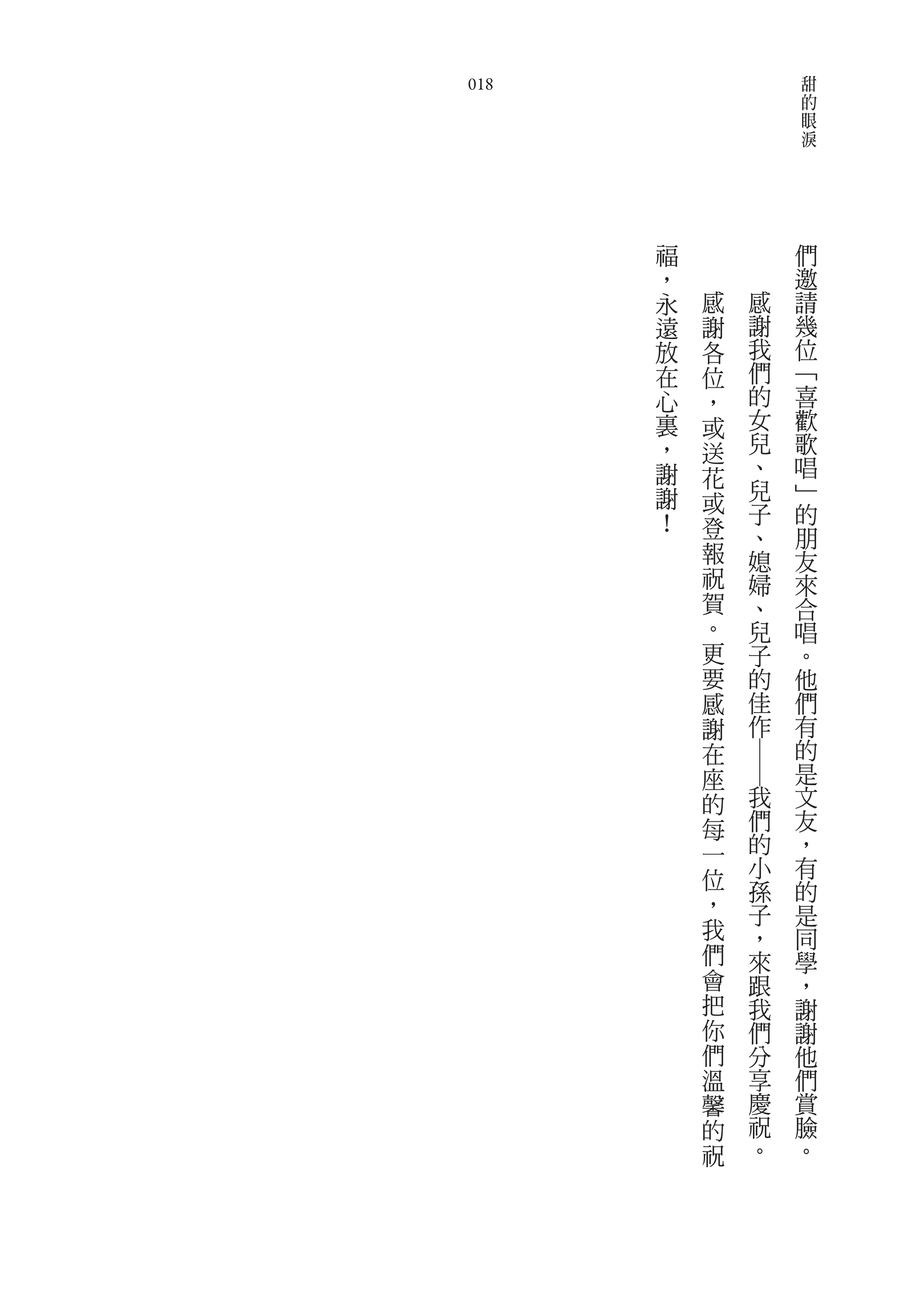 甜
018                    的
                       眼
                       淚




      福            們
      ，            邀
      永   感   感    請
      遠   謝   謝    幾
      放   各   我    位
      在   位   們    ﹁
      心   ，   的    喜
      裏   或   女    歡
      ，   送   兒    歌
      謝   花   、    唱
      謝       兒    ﹂
          或   子    的
      ！   登   、    朋
          報   媳    友
          祝   婦    來
          賀   、    合
          。   兒    唱
          更   子    。
          要   的    他
          感   佳    們
          謝   作    有
          在        的
              ――   是
          座
          的   我    文
          每   們    友
          一   的    ，
          位   小    有
              孫    的
          ，   子    是
          我   ，    同
          們   來    學
          會   跟    ，
          把   我    謝
          你   們    謝
          們   分    他
          溫   享    們
          馨   慶    賞
          的   祝    臉
          祝   。    。
 