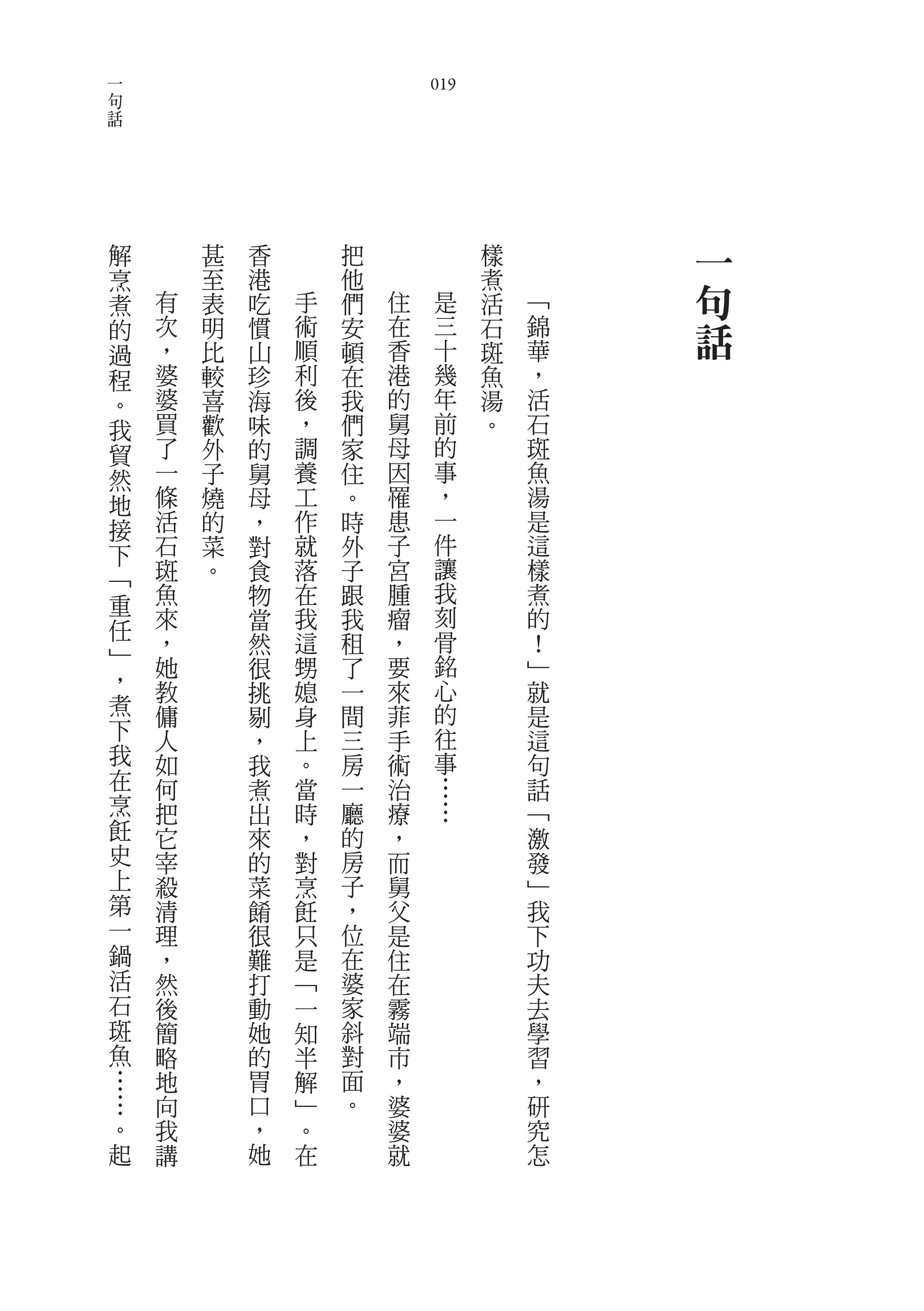 一
句                                   019
話




    解           甚   香       把             樣       一
    烹           至   港       他             煮
    煮       有   表   吃   手   們   住    是    活   ﹁   句
    的       次
            ，
                明
                比
                    慣
                    山
                        術
                        順
                            安
                            頓
                                在
                                香
                                     三
                                     十
                                          石
                                          斑
                                              錦
                                              華
                                                  話
    過
    程       婆   較   珍   利   在   港    幾    魚   ，
    。       婆   喜   海   後   我   的    年    湯   活
    我       買   歡   味   ，   們   舅    前    。   石
    貿       了   外   的   調   家   母    的        斑
    然       一   子   舅   養   住   因    事        魚
    地       條   燒   母   工   。   罹    ，        湯
    接       活   的   ，   作   時   患    一        是
    下       石   菜   對   就   外   子    件        這
    ﹁       斑   。   食   落   子   宮    讓        樣
    重       魚       物   在   跟   腫    我        煮
            來       當   我   我   瘤    刻        的
    任                                骨
    ﹂       ，       然   這   租   ，             ！
            她       很   甥   了   要    銘        ﹂
    ，       教           媳   一   來    心        就
                    挑
    煮       傭       剔   身   間   菲    的        是
    下       人       ，   上   三   手    往        這
    我       如       我   。   房   術    事        句
    在       何       煮   當   一   治    …        話
    烹       把       出   時   廳   療    …        ﹁
    飪       它       來   ，   的   ，             激
    史       宰       的   對   房   而             發
    上       殺       菜   烹   子   舅             ﹂
    第       清       餚   飪   ，   父             我
    一       理       很   只   位   是             下
    鍋       ，       難   是   在   住             功
    活       然       打   ﹁   婆   在             夫
    石       後       動   一   家   霧             去
    斑       簡       她   知   斜   端             學
    魚       略       的   半   對   市             習
    …       地       胃   解   面   ，             ，
        …   向       口   ﹂   。   婆             研
        。   我       ，   。       婆             究
        起   講       她   在       就             怎
 
