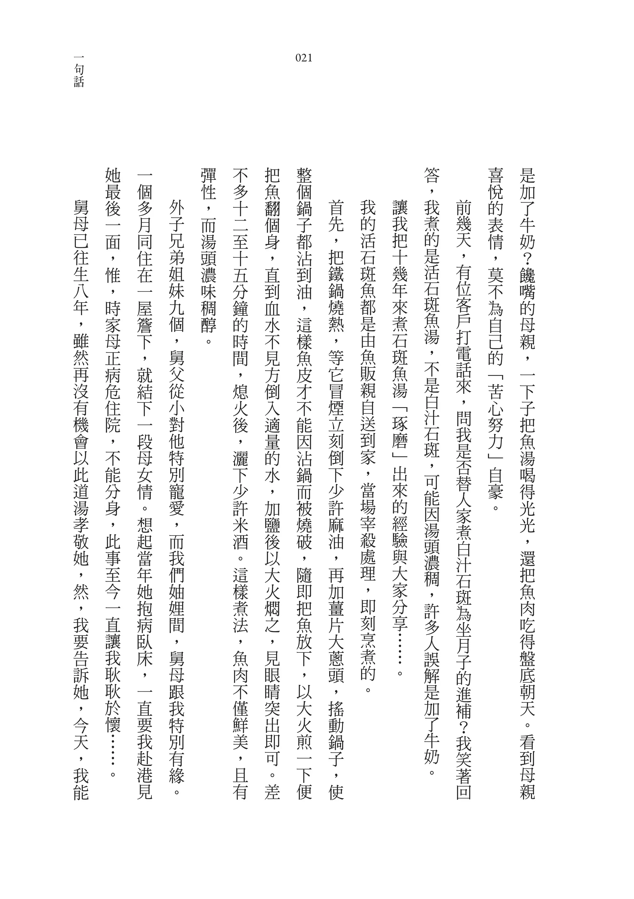 一
句                               021
話




        她   一       彈   不   把    整                答       喜   是
        最   個       性   多   魚    個                ，       悅   加
    舅   後   多   外   ，   十   翻    鍋    首   我   讓   我   前   的   了
    母   一   月   子   而   二   個    子    先   的   我   煮   幾   表   牛
    已   面   同   兄   湯   至   身    都    ，   活   把   的   天   情   奶
    往   ，   住   弟   頭   十   ，    沾    把   石   十   是   ，   ，   ？
    生   惟   在   姐   濃   五   直    到    鐵   斑   幾   活   有   莫   饞
    八   ，   一   妹   味   分   到    油    鍋   魚   年   石   位   不   嘴
    年   時   屋   九   稠   鐘   血    ，    燒   都   來   斑   客   為   的
    ，   家   簷   個   醇   的   水    這    熱   是   煮   魚   戶   自   母
    雖   母   下   ，   。   時   不    樣    ，   由   石   湯   打   己   親
    然   正   ，   舅       間   見    魚    等   魚   斑   ，   電   的   ，
    再   病   就   父       ，   方    皮    它   販   魚   不   話   ﹁   一
    沒   危   結   從       熄   倒    才    冒   親   湯   是   來   苦   下
    有   住   下   小       火   入    不    煙   自   ﹁   白   ，   心   子
    機   院   一   對       後   適    能    立   送   琢   汁   問   努   把
    會   ，   段   他       ，   量    因    刻   到   磨   石   我   力   魚
    以           特                     倒   家   ﹂   斑   是
        不   母           灑   的    沾                ，       ﹂   湯
    此   能   女   別       下   水    鍋    下   ，   出       否   自   喝
                                          當   來   可   替
    道   分   情   寵       少   ，    而    少           能       豪   得
                                          場   的       人
    湯   身   。   愛       許   加    被    許           因   家   。   光
    孝   ，   想   ，       米   鹽    燒    麻   宰   經   湯           光
                                          殺   驗       煮
    敬   此   起   而       酒   後    破    油           頭   白       ，
    她   事   當   我       。   以    ，    ，   處   與   濃   汁       還
    ，   至   年   們       這   大    隨    再   理   大   稠   石       把
    然   今   她   妯       樣   火    即    加   ，   家   ，   斑       魚
    ，   一   抱   娌       煮   燜    把    薑   即   分   許   為       肉
    我   直   病   間       法   之    魚    片   刻   享   多   坐       吃
    要   讓   臥   ，       ，   ，    放    大   烹   …   人   月       得
    告   我   床   舅       魚   見    下    蔥   煮   …   誤   子       盤
    訴   耿   ，   母       肉   眼    ，    頭   的   。   解   的       底
    她   耿   一   跟       不   睛    以    ，   。       是   進       朝
    ，   於   直   我       僅   突    大    搖           加   補       天
    今   懷   要   特       鮮   出    火    動           了   ？       。
    天   …   我   別       美   即    煎    鍋           牛   我       看
    ，   …   赴   有       ，   可    一    子           奶   笑       到
    我   。   港   緣       且   。    下    ，           。   著       母
    能       見   。       有   差    便    使               回       親
 