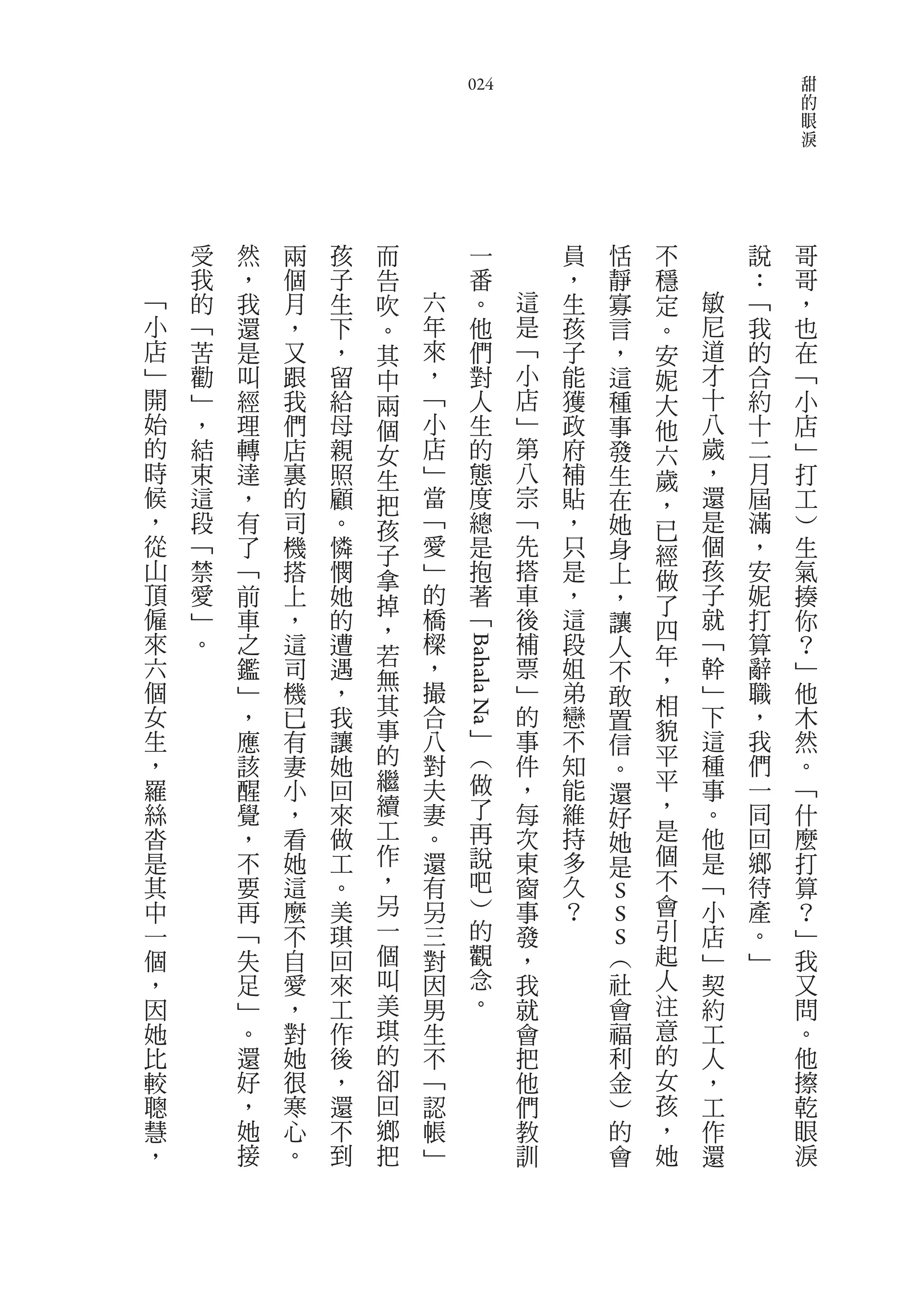 甜
                            024                                         的
                                                                        眼
                                                                        淚




    受   然   兩   孩   而           一           員   恬       不       說   哥
    我   ，   個   子   告           番           ，   靜       穩       ：   哥
﹁   的   我   月   生   吹   六       。       這   生   寡       定   敏   ﹁   ，
小   ﹁   還   ，   下   。   年       他       是   孩   言       。   尼   我   也
店   苦   是   又   ，   其   來       們       ﹁   子   ，       安   道   的   在
﹂   勸   叫   跟   留   中   ，       對       小   能   這       妮   才   合   ﹁
開   ﹂   經   我   給   兩   ﹁       人       店   獲   種       大   十   約   小
始   ，   理   們   母   個   小       生       ﹂   政   事       他   八   十   店
的   結   轉   店   親   女   店       的       第   府   發       六   歲   二   ﹂
時   束   達   裏   照   生   ﹂       態       八   補   生       歲   ，   月   打
候   這   ，   的   顧   把   當       度       宗   貼   在       ，   還   屆   工
，   段   有   司   。   孩   ﹁       總       ﹁   ，   她       已   是   滿   ︶
從   ﹁   了   機   憐   子   愛       是       先   只   身       經   個   ，   生
山   禁   ﹁   搭   憫   拿   ﹂       抱       搭   是   上       做   孩   安   氣
頂   愛   前   上   她   掉   的       著       車   ，   ，       了   子   妮   揍
僱   ﹂   車   ，   的   ，   橋       ﹁       後   這   讓       四   就   打   你
來   。   之   這   遭   若   樑               補   段   人       年   ﹁   算   ？
                            Bahala Na




六       鑑   司   遇       ，               票   姐   不           幹   辭   ﹂
個                   無   撮               ﹂               ，   ﹂
        ﹂   機   ，                           弟   敢               職   他
女       ，   已   我   其   合               的   戀           相   下   ，   木
                    事                           置       貌
生       應   有   讓       八           ﹂   事   不   信           這   我   然
，       該   妻   她   的   對           ︵   件   知           平   種   們   。
                    繼                           。       平
羅       醒   小   回       夫           做   ，   能   還           事   一   ﹁
絲       覺   ，   來   續   妻           了   每   維           ，   。   同   什
                                                好
沓       ，   看   做   工   。           再   次   持   她       是   他   回   麼
是       不   她   工   作   還           說   東   多   是       個   是   鄉   打
其       要   這   。   ，   有           吧   窗   久           不   ﹁   待   算
中       再   麼   美   另   另           ︶   事   ？   S       會   小   產   ？
一       ﹁   不   琪   一   三           的   發       S       引   店   。   ﹂
個       失   自   回   個   對           觀   ，       S
                                                ︵       起   ﹂   ﹂   我
，       足   愛   來   叫   因           念   我           社   人   契       又
因       ﹂   ，   工   美   男           。   就           會   注   約       問
她       。   對   作   琪   生               會           福   意   工       。
比       還   她   後   的   不               把           利   的   人       他
較       好   很   ，   卻   ﹁               他           金   女   ，       擦
聰       ，   寒   還   回   認               們           ︶   孩   工       乾
慧       她   心   不   鄉   帳               教           的   ，   作       眼
，       接   。   到   把   ﹂               訓           會   她   還       淚
 