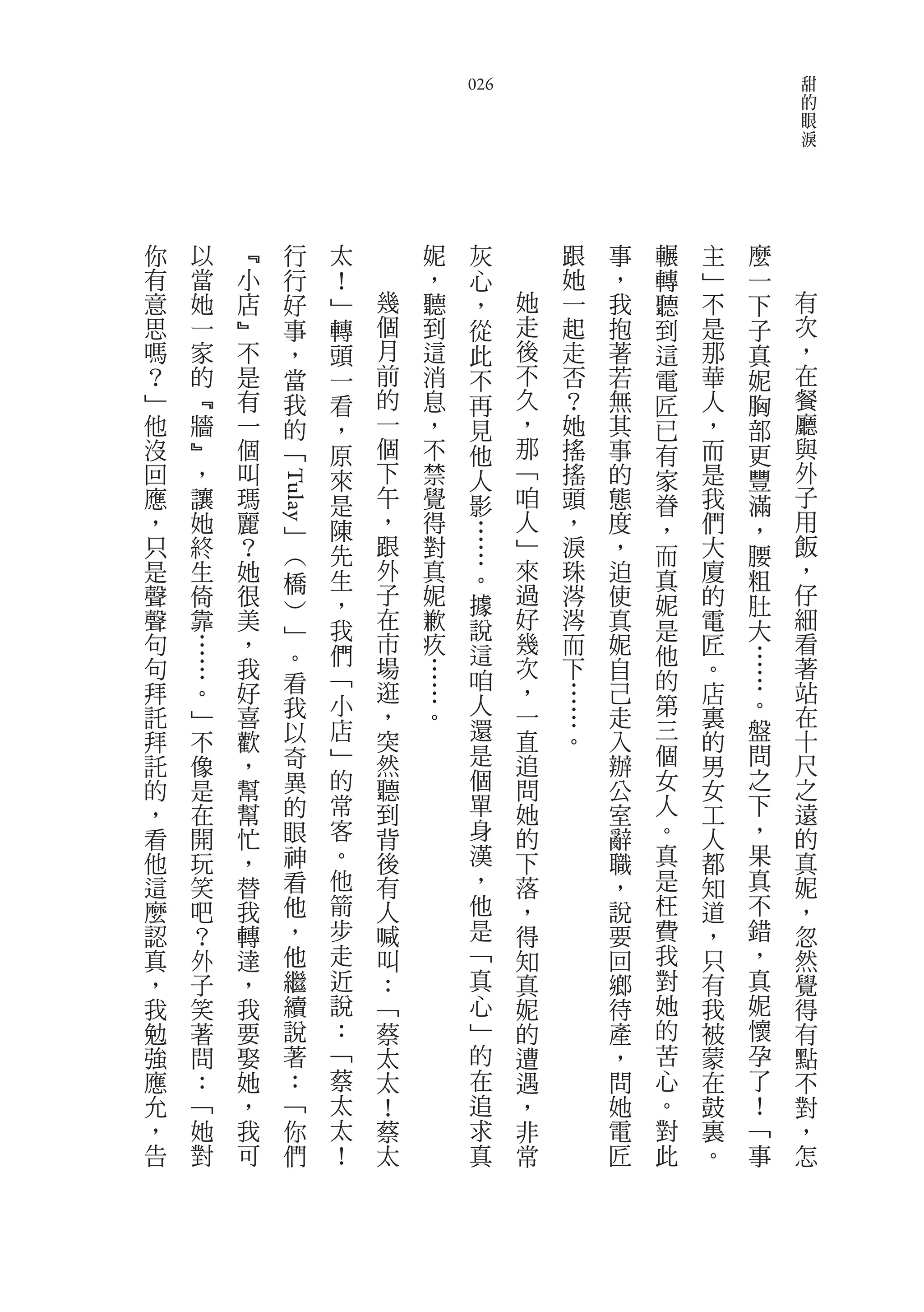 甜
                                      026                                  的
                                                                           眼
                                                                           淚




你   以       ﹃     行       太       妮    灰           跟   事   輾   主   麼
有   當       小     行       ！       ，    心           她   ，   轉   ﹂   一
意   她       店     好       ﹂   幾   聽    ，       她   一   我   聽   不   下   有
思   一       ﹄     事       轉   個   到    從       走   起   抱   到   是   子   次
嗎   家       不     ，       頭   月   這    此       後   走   著   這   那   真   ，
？   的       是     當       一   前   消    不       不   否   若   電   華   妮   在
﹂   ﹃       有     我       看   的   息    再       久   ？   無   匠   人   胸   餐
他   牆       一     的       ，   一   ，    見       ，   她   其   已   ，   部   廳
沒   ﹄       個     ﹁       原   個   不    他       那   搖   事   有   而   更   與
回   ，       叫             來   下   禁    人       ﹁   搖   的   家   是   豐   外
應   讓       瑪                 午   覺            咱   頭   態       我       子
                Tulay




                          是            影                   眷       滿
，   她       麗         ﹂   陳   ，   得    …       人   ，   度   ，   們   ，   用
只   終       ？         ︵   先   跟   對        …   ﹂   淚   ，   而   大   腰   飯
是   生       她             生   外   真        。   來   珠   迫   真   廈   粗   ，
                      橋       子                過                       仔
聲   倚       很             ，       妮        據       涔   使   妮   的   肚
                      ︶       在   歉            好   涔                   細
聲   靠       美             我                說           真   是   電   大
句   …       ，         ﹂       市   疚            幾   而   妮       匠       看
                      。   們                這               他       …
句       …   我                 場   …        咱   次   下   自       。   …   著
                      看   ﹁   逛                ，           的           站
拜       。   好                     …                …   己       店
                      我   小   ，   。        人   一   …       第       。   在
託       ﹂   喜                                          走       裏
拜       不   歡         以   店   突            還   直   。   入   三   的   盤   十
託       像   ，         奇   ﹂   然            是   追       辦   個   男   問   尺
的       是   幫         異   的   聽            個   問       公   女   女   之   之
，       在   幫         的   常   到            單   她       室   人   工   下   遠
看       開   忙         眼   客   背            身   的       辭   。   人   ，   的
他       玩   ，         神   。   後            漢   下       職   真   都   果   真
這       笑   替         看   他   有            ，   落       ，   是   知   真   妮
麼       吧   我         他   箭   人            他   ，       說   枉   道   不   ，
認       ？   轉         ，   步   喊            是   得       要   費   ，   錯   忽
真       外   達         他   走   叫            ﹁   知       回   我   只   ，   然
，       子   ，         繼   近   ：            真   真       鄉   對   有   真   覺
我       笑   我         續   說   ﹁            心   妮       待   她   我   妮   得
勉       著   要         說   ：   蔡            ﹂   的       產   的   被   懷   有
強       問   娶         著   ﹁   太            的   遭       ，   苦   蒙   孕   點
應       ：   她         ：   蔡   太            在   遇       問   心   在   了   不
允       ﹁   ，         ﹁   太   ！            追   ，       她   。   鼓   ！   對
，       她   我         你   太   蔡            求   非       電   對   裏   ﹁   ，
告       對   可         們   ！   太            真   常       匠   此   。   事   怎
 