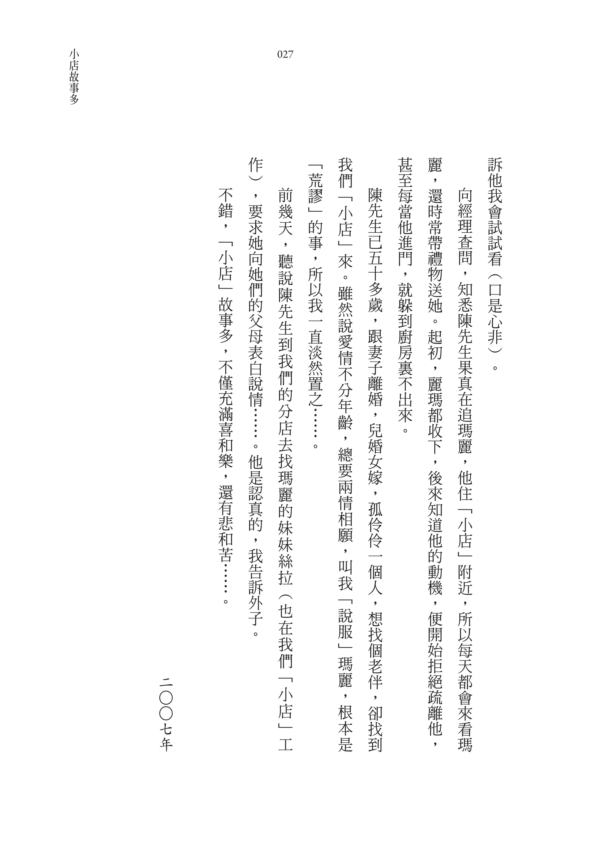小
店                   027
故
事
多




                作         ﹁   我       甚   麗       訴
                ︶         荒   們       至   ，       他
            不   ，    前    謬   ﹁   陳   每   還   向   我
            錯   要    幾    ﹂   小   先   當   時   經   會
            ，   求    天    的   店   生   他   常   理   試
            ﹁   她    ，    事   ﹂   已   進   帶   查   試
            小   向    聽    ，   來   五   門   禮   問   看
            店   她    說    所   。   十   ，   物   ，   ︵
            ﹂   們    陳    以   雖   多   就   送   知   口
            故   的    先    我   然   歲   躲   她   悉   是
            事   父         一   說   ，   到   。   陳   心
            多        生
                母         直   愛   跟   廚   起   先   非
            ，   表    到    淡       妻   房       生   ︶
                              情           初
            不   白    我    然       子   裏   ，   果   。
                     們        不
            僅   說         置   分   離   不   麗   真
            充   情    的    之       婚   出   瑪   在
            滿        分        年
                …         …   齡   ，   來   都   追
            喜   …    店    …       兒   。   收   瑪
            和        去        ，   婚           麗
                。         。               下
            樂   他    找        總   女       ，   ，
            ，   是    瑪        要   嫁       後   他
            還   認    麗        兩   ，       來   住
            有   真             情   孤       知   ﹁
                     的        相
            悲   的    妹            伶       道   小
            和   ，             願   伶       他   店
                     妹        ，
            苦   我    絲            一       的   ﹂
            …   告             叫   個       動   附
                     拉        我
            …   訴                 人       機   近
            。        ︵        ﹁
                外                 ，       ，   ，
                子    也        說   想       便   所
                。    在        服   找       開   以
                     我        ﹂   個       始   每
                     們        瑪   老       拒   天
    二                ﹁        麗   伴       絕   都
                     小        ，   ，       疏   會
    ○○




                     店        根   卻       離   來
        七            ﹂        本   找       他   看
        年            工        是   到       ，   瑪
 
