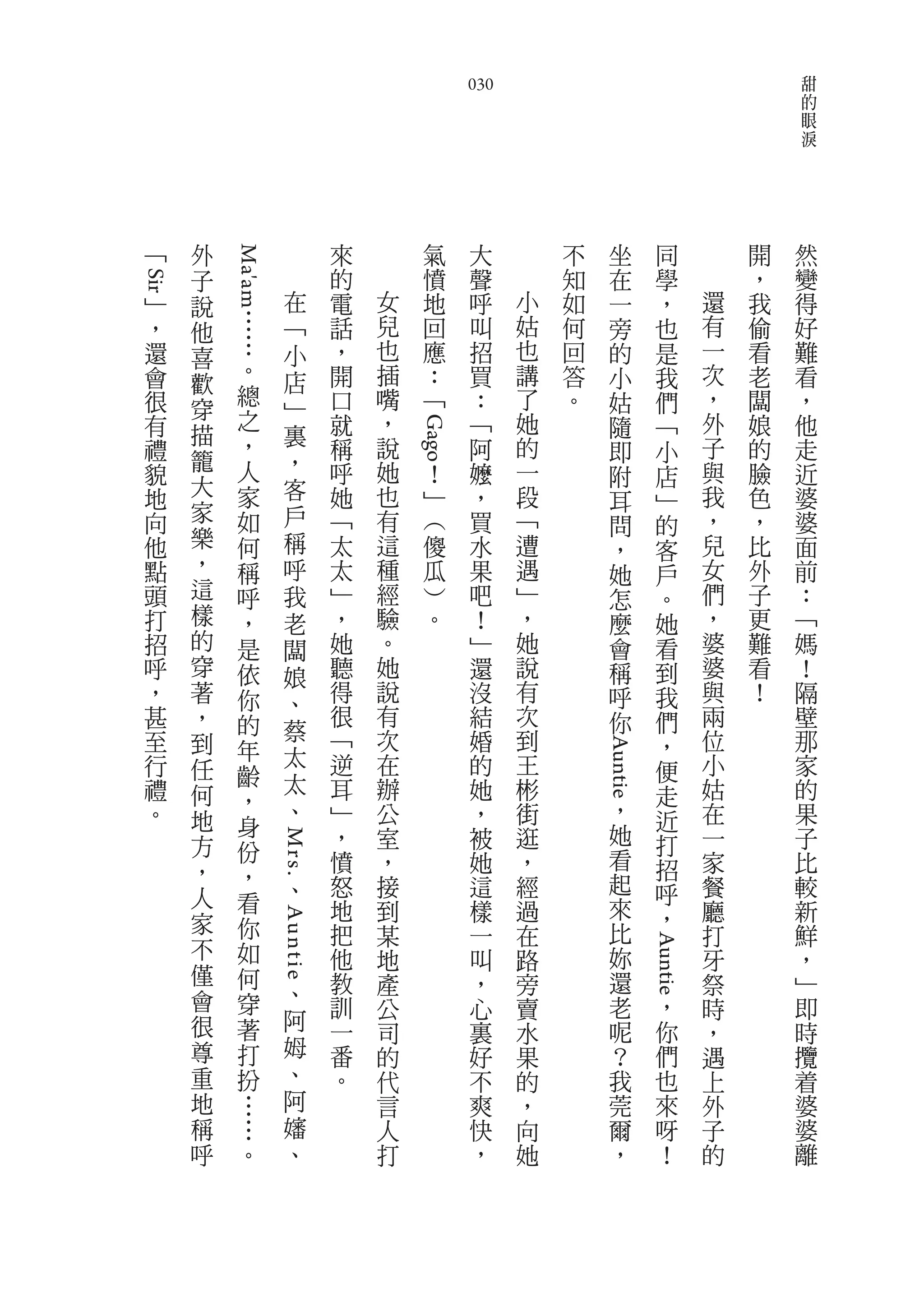 甜
                                                  030                                             的
                                                                                                  眼
                                                                                                  淚




 ﹁       外   Ma'am              來         氣        大        不      坐          同           開   然
         子                      的         憤        聲        知      在          學           ，   變
Sir




     ﹂   說              在       電   女     地        呼    小   如      一          ，       還   我   得
     ，   他     …        ﹁       話   兒     回        叫    姑   何      旁          也       有   偷   好
     還         …        小       ，   也     應        招    也   回      的          是       一   看   難
         喜
     會         。        店       開   插     ：        買    講   答      小          我       次   老   看
         歡     總
     很   穿              ﹂       口   嘴     ﹁        ：    了   。      姑          們       ，   闆   ，
     有         之                就   ，              ﹁    她          隨          ﹁       外   娘   他
         描     ，        裏               Gago
     禮                          稱   說              阿    的          即          小       子   的   走
         籠     人        ，           她                   一                             與
     貌                          呼             ！    嬤               附          店           臉   近
         大     家        客       她   也         ﹂    ，    段                             我   色   婆
     地                                                             耳          ﹂
     向   家     如        戶       ﹁   有         ︵    買    ﹁                             ，   ，   婆
                                                                   問          的
     他   樂     何        稱       太   這         傻    水    遭                             兒   比   面
                                                                   ，          客
     點   ，     稱        呼       太   種         瓜    果    遇          她          戶       女   外   前
     頭   這     呼        我       ﹂   經         ︶    吧    ﹂          怎          。       們   子   ：
     打   樣     ，        老       ，   驗         。    ！    ，          麼          她       ，   更   ﹁
     招   的     是        闆       她   。              ﹂    她          會          看       婆   難   媽
     呼   穿     依        娘       聽   她              還    說          稱          到       婆   看   ！
     ，   著     你        、       得   說              沒    有          呼          我       與   ！   隔
     甚   ，     的                很   有              結    次          你          們       兩       壁
     至                  蔡       ﹁   次              婚    到                             位       那
         到     年                                                              ，
     行                  太       逆   在              的    王                             小       家
                                                                Auntie




         任     齡                                                              便
     禮   何              太       耳   辦              她    彬                     走       姑       的
               ，        、                                              ，
     。   地                      ﹂   公              ，    街                     近       在       果
               身                ，   室              被    逛              她              一       子
         方     份                                                              打
                     Mr s .




                                憤   ，              她    ，              看      招       家       比
         ，     ，
                            、   怒   接              這    經              起      呼       餐       較
         人     看                                                       來
                                地   到              樣    過                     ，       廳       新
         家     你                把   某              一    在              比              打       鮮
                     Auntie




         不     如                他   地              叫    路              妳              牙       ，
                                                                           Auntie




         僅     何                教   產              ，    旁              還              祭       ﹂
         會     穿            、
                                訓   公              心    賣              老          ，   時       即
         很     著            阿   一                                      呢          你
                                    司              裏    水                             ，       時
         尊     打            姆   番   的              好    果              ？          們   遇       攬
         重     扮            、   。   代              不    的              我          也   上       着
         地     …            阿       言              爽    ，              莞          來   外       婆
         稱     …            嬸       人              快    向              爾          呀   子       婆
         呼     。            、       打              ，    她              ，          ！   的       離
 