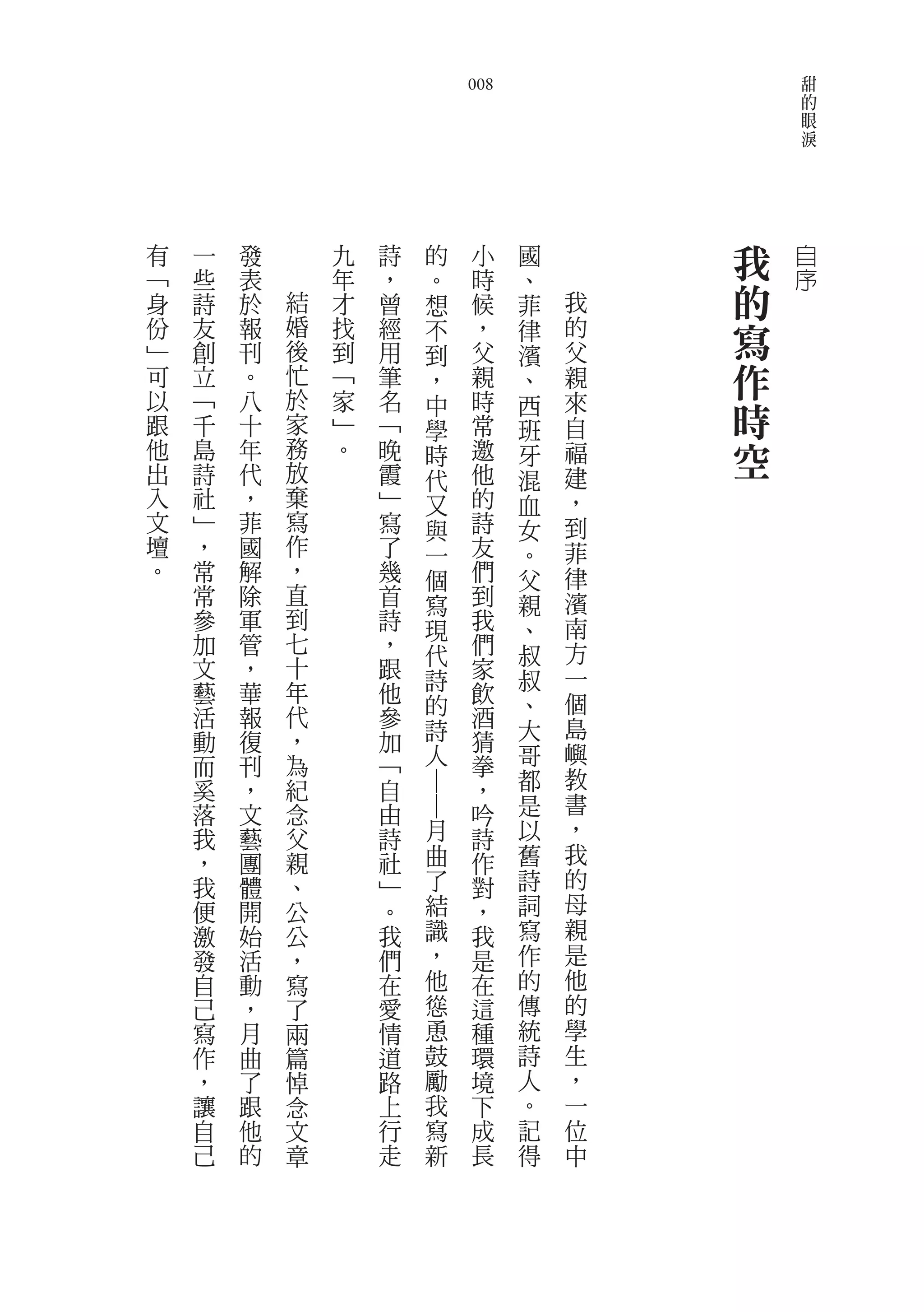 甜
                                008                   的
                                                      眼
                                                      淚




有   一   發       九   詩   的        小    國       我   自
﹁   些   表       年   ，   。        時    、           序
身   詩   於   結   才   曾   想        候    菲   我   的
份
﹂
    友
    創
        報
        刊
            婚
            後
                找
                到
                    經
                    用
                        不        ，
                                 父
                                      律   的
                                          父
                                              寫
                        到             濱
可   立   。   忙   ﹁   筆   ，        親    、   親   作
以   ﹁   八   於   家   名            時
跟   千   十   家   ﹂   ﹁
                        中
                        學        常
                                      西
                                      班
                                          來
                                          自
                                              時
他   島   年   務
            放
                。   晚   時        邀    牙   福   空
出   詩   代           霞   代        他    混   建
入   社   ，   棄       ﹂   又        的    血   ，
文   ﹂   菲   寫       寫   與        詩    女   到
壇   ，   國   作       了   一        友    。   菲
。   常   解   ，       幾   個        們    父   律
    常   除   直       首   寫        到    親   濱
    參   軍   到       詩   現        我    、   南
    加   管   七       ，   代        們    叔   方
    文   ，   十       跟            家        一
            年           詩             叔
    藝   華           他            飲        個
    活   報   代       參   的        酒    、
                        詩             大   島
    動   復   ，       加            猜
    而   刊   為       ﹁   人        拳    哥   嶼
    奚   ，   紀       自            ，    都   教
                        ――




    落   文   念       由            吟    是   書
    我   藝   父       詩       月    詩    以   ，
    ，   團   親       社       曲    作    舊   我
    我   體   、       ﹂       了    對    詩   的
    便   開   公       。       結    ，    詞   母
    激   始   公       我       識    我    寫   親
    發   活   ，       們       ，    是    作   是
    自   動   寫       在       他    在    的   他
    己   ，   了       愛       慫    這    傳   的
    寫   月   兩       情       恿    種    統   學
    作   曲   篇       道       鼓    環    詩   生
    ，   了   悼       路       勵    境    人   ，
    讓   跟   念       上       我    下    。   一
    自   他   文       行       寫    成    記   位
    己   的   章       走       新    長    得   中
 